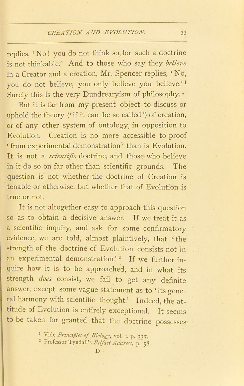 replies, ‘ No ! you do not think so, for such a doctrine is not thinkable.’ And to those who say they believe in a Creator and a creation, Mr. Spencer replies, ‘ No, you do not believe, you only believe you believe.’ * Surely this is the very Dundrearyism of philosophy. • But it is far from my present object to discuss or uphold the theory (‘ if it can be so called ’) of creation, or of any other system of ontology, in opposition to Evolution. Creation is no more accessible to proof ‘ from experimental demonstration ’ than is Evolution. It is not a scientific doctrine, and those who believe in it do so on far other than scientific grounds. The question is not whether the doctrine of Creation is tenable or otherwise, but whether that of Evolution is true or not. It is not altogether easy to approach this question so as to obtain a decisive answer. If we treat it as a scientific inquiry, and ask for some confirmatory evidence, we are told, almost plaintively, that ‘the strength of the doctrine of Evolution consists not in an experimental demonstration.’ ^ If we further in- quire how it is to be approached, and in what its strength does consist, we fail to get any definite answer, except some vague statement as to ‘ its gene- ral harmony with scientific thought.’ Indeed, the at- titude of Evolution is entirely exceptional. It seems to be taken for granted that the doctrine possesses' ’ Vide Principles of Biology, vol. i. p. 337. ^ Professor Tyndall’s Belfast Address, p. 58. D