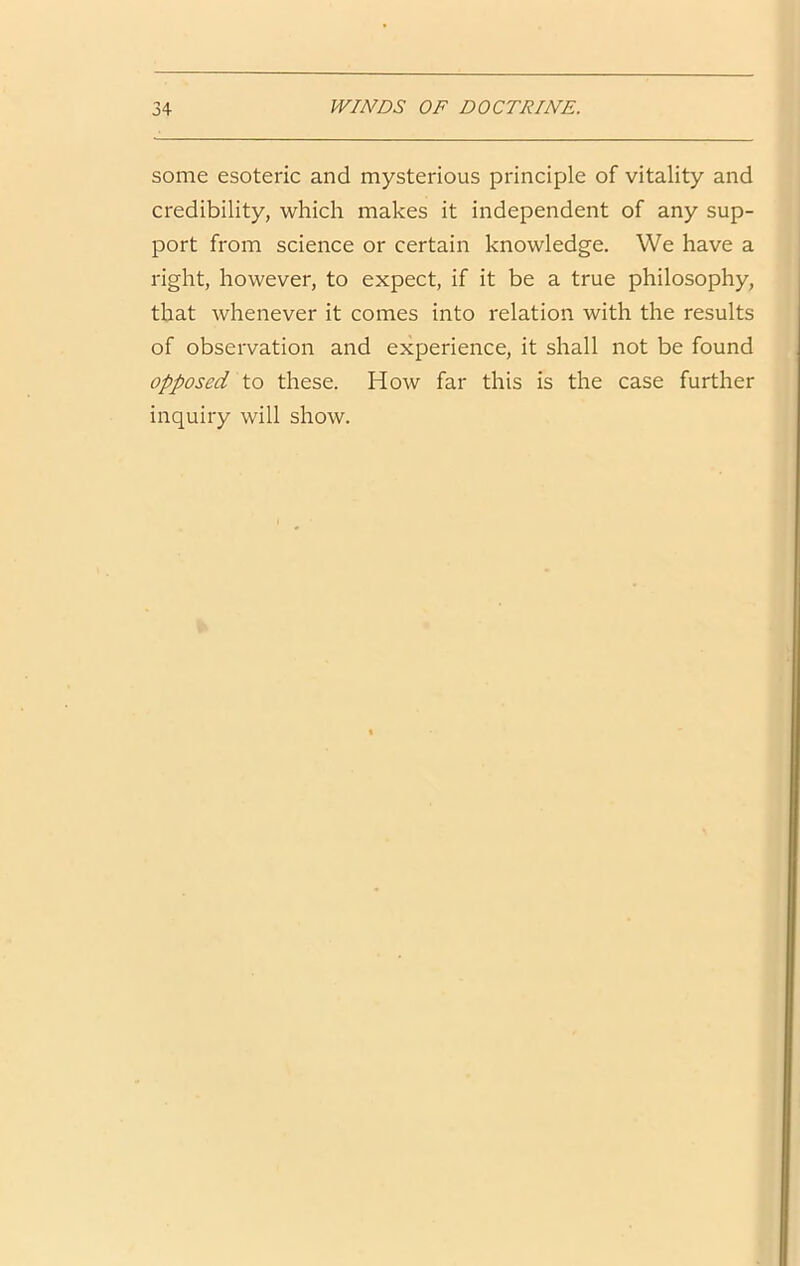 some esoteric and mysterious principle of vitality and credibility, which makes it independent of any sup- port from science or certain knowledge. We have a right, however, to expect, if it be a true philosophy, that whenever it comes into relation with the results of observation and experience, it shall not be found opposed to these. How far this is the case further inquiry will show.