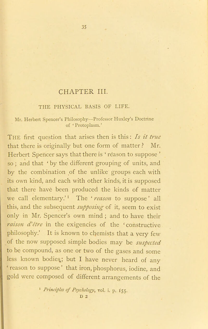 CHAPTER III. THE PHYSICAL BASIS OF LIFE. Mr. Herbert Spencer’s Philosophy—Professor Huxley’s Doctrine of ‘ Protoplasm. ’ The first question that arises then is this: Is it ti'iie that there is originally but one form of matter ? Mr. Herbert Spencer says that there is ‘ reason to suppose ’ so ; and that ‘ by the different grouping of units, and by the combination of the unlike groups each with its own kind, and each with other kinds, it is supposed that there have been produced the kinds of matter we call elementary.’' The ‘ reason to suppose ’ all this, and the subsequent supposing of it, seem to exist only in Mr. Spencer’s own mind ; and to have their raison dlHre in the exigencies of the ‘constructive philosophy.’ It is known to chemists that a very few of the now supposed simple bodies may be suspected to be compound, as one or two of the gases and some less known bodies; but I have never heard of any ‘ reason to suppose ’ that iron, phosphorus, iodine, and gold were composed of different arrangements of the ‘ Principles of Psychology, vol. i. p. 155. D 2