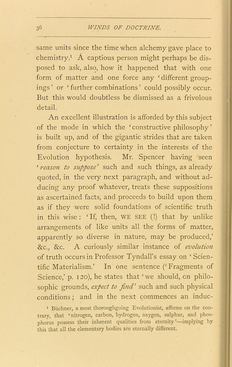 same units since the time when alchemy gave place to chemistry.' A captious person might perhaps be dis- posed to ask, also, how it happened that with one form of matter and one force any ‘ different group- ings ’ or ‘ further combinations ’ could possibly occur. But this would doubtless be dismissed as a frivolous detail. An excellent illustration is afforded by this subject of the mode in which the ‘ constructive philosophy ’ is built up, and of the gigantic strides that are taken from conjecture to certainty in the interests of the Evolution hypothesis. Mr. Spencer having seen ^reason to suppose' such and such things, as already quoted, in the very next paragraph, and without ad- ducing any proof whatever, treats these suppositions as ascertained facts, and proceeds to build upon them as if they were solid foundations of scientific truth in this wise : ‘ If, then, WE SEE (!) that by unlike arrangements of like units all the forms of matter, apparently so diverse in nature, may be produced,’ &c., &c. A curiously similar instance of evolution of truth occurs in Professor Tyndall’s essay on ‘Scien- tific Materialism.’ In one sentence (‘Fragments of Science,’ p. 120), he states that ‘we should, on philo- sophic grounds, expect to find' such and such physical conditions; and in the next commences an induc- ’ Biichner, a most thoroughgoing Evolutionist, affirms on the con- trary, that ‘nitrogen, carbon, hydrogen, oxygen, sulphur, and phos- phorus possess their inherent qualities from eternity’—implying by this that all the elementary bodies are eternally different.