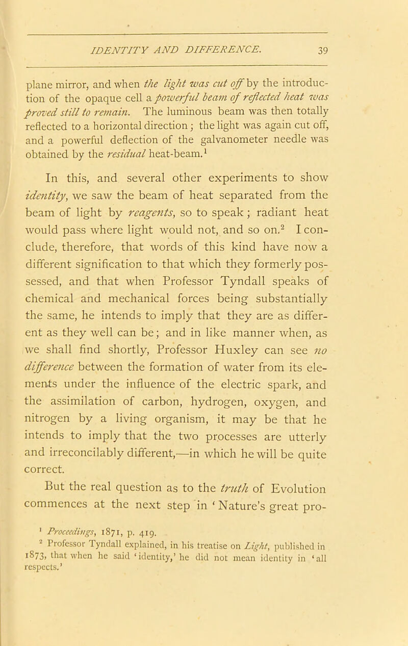 plane mirror, and when the light was cut off by the introduc- tion of the opaque cell a powerful beam of reflected heat was proved still to remain. The luminous beam was then totally reflected to a horizontal direction; the light was again cut off, and a powerful deflection of the galvanometer needle was obtained by the residual heat-beam. * In this, and several other experiments to show identity, we saw the beam of heat separated from the beam of light by reagents, so to speak; radiant heat would pass where light would not, and so on.^ I con- clude, therefore, that words of this kind have now a different signification to that which they formerly pos- sessed, and that when Professor Tyndall speaks of chemical and mechanical forces being substantially the same, he intends to imply that they are as differ- ent as they well can be; and in like manner when, as we shall find shortly. Professor Huxley can see no difference between the formation of water from its ele- ments under the influence of the electric spark, and the assimilation of carbon, hydrogen, oxygen, and nitrogen by a living organism, it may be that he intends to imply that the two processes are utterly and irreconcilably different,—in which he will be quite correct. But the real question as to the tricth of Evolution commences at the next step in ‘Nature’s great pro- ' Proceedutgs, 1871, p. 419. 2 Professor Tyndall explained, in his treatise on Light, published in i873> that when he said ‘identity,’he did not mean identity in ‘all respects.’