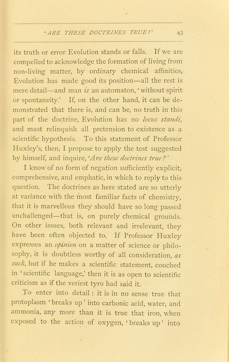 its truth or error Evolution stands or falls. If we are compelled to acknowledge the formation of living from non-living matter, by ordinary chemical affinities, Evolution has made good its position—all the rest is mere detail—and man is an automaton, ‘ without spirit or spontaneity.’ If, on the other hand, it can be de- monstrated that there is, and can be, no truth in this part of the doctrine. Evolution has no locus standi, and must relinquish all pretension to existence as a scientific hypothesis. To this statement of Professor Huxley’s, then, I propose to apply the test suggested by himself, and inquire, 'Are these doctrines truef ’ I know of no form of negation sufficiently explicit, comprehensive, and emphatic, in which to reply to this question. The doctrines as here stated are so utterly at variance with the most familiar facts of chemistry, that it is marvellous they should have so long passed unchallenged—that is, on purely chemical grounds. On other issues, both relevant and irrelevant, they have been often objected to. If Professor Huxley expresses an opinion on a matter of science or philo- sophy, it is doubtless worthy of all consideration, as such, but if he makes a scientific statement, couched in ‘ scientific language,’ then it is as open to scientific criticism as if the veriest tyro had said it. To enter into detail : it is in no sense true that protoplasm ‘ breaks up ’ into carbonic acid, water, and ammonia, any more than it is true that iron, when exposed to the action of oxygen, ‘ breaks up ’ into