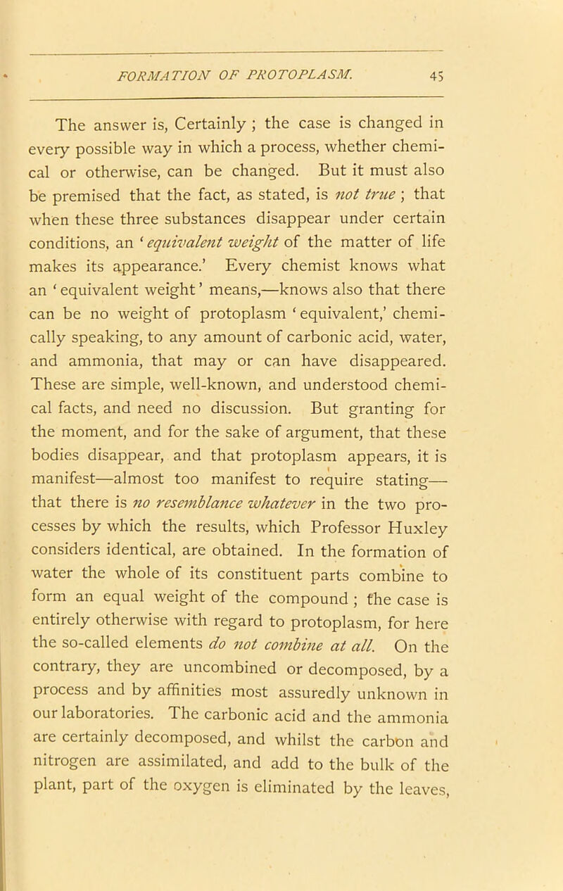 The answer is, Certainly ; the case is changed in every possible way in which a process, whether chemi- cal or otherwise, can be changed. But it must also be premised that the fact, as stated, is not true; that when these three substances disappear under certain conditions, an ‘ equivalent weight of the matter of life makes its appearance.’ Every chemist knows what an ‘ equivalent weight ’ means,—knows also that there can be no weight of protoplasm ‘equivalent,’ chemi- cally speaking, to any amount of carbonic acid, water, and ammonia, that may or can have disappeared. These are simple, well-known, and understood chemi- cal facts, and need no discussion. But granting for the moment, and for the sake of argument, that these bodies disappear, and that protoplasm appears, it is manifest—almost too manifest to require stating— that there is no resembla7tce whatever in the two pro- cesses by which the results, which Professor Huxley considers identical, are obtained. In the formation of water the whole of its constituent parts combine to form an equal weight of the compound ; the case is entirely otherwise with regard to protoplasm, for here the so-called elements do not combine at all. On the contrary, they are uncombined or decomposed, by a process and by affinities most assuredly unknown in our laboratories. The carbonic acid and the ammonia are certainly decomposed, and whilst the carbon and nitrogen are assimilated, and add to the bulk of the plant, part of the oxygen is eliminated by the leaves.