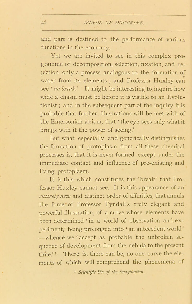 and part is destined to the performance of various functions in the economy. Yet we are invited to see in this complex pro- gramme of decomposition, selection, fixation, and re- jection only a process analogous to the formation of r water from its elements ; and Professor Huxley can see ‘ 710 break! It might be interesting to inquire how wide a chasm must be before it is visible to an Evolu- tionist ; and in the subsequent part of the inquiry it is probable that further illustrations will be met with of the Emersonian axiom, that ‘ the eye sees only what it brings with it the power of seeing.’ But what especially and generically distinguishes the formation of protoplasm from all these chemical processes is, that it is never formed except under the immediate contact and influence of pre-existing and living protoplasm. It is this which constitutes the ‘ break ’ that Pro- fessor Huxley cannot see. It is this appearance of an ciitirely new and distinct order of affinities, that annuls the force*of Professor Tyndall’s truly elegant and powerful illustration, of a curve whose elements have been determined ‘ in a world of observation and ex- periment,’ being prolonged into ‘ an antecedent world’ —whence we ‘ accept as probable the unbroken se- quence of development from the nebula to the present time.’' There is, there can be, no one curve the ele- ments of which will comprehend the phencmena of ‘ Scientific Use of the Imagination.