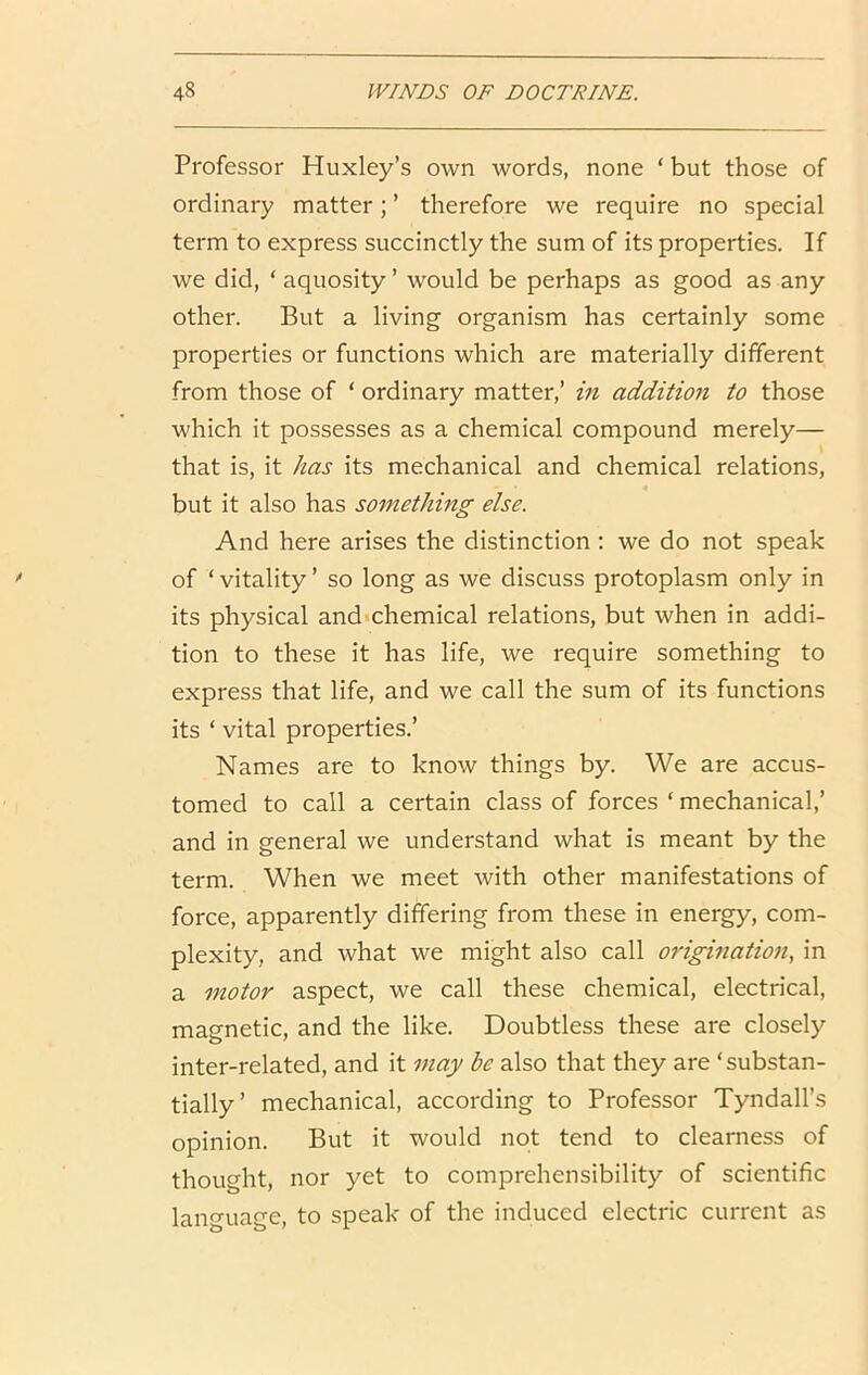 Professor Huxley’s own words, none ‘but those of ordinary matter; ’ therefore we require no special term to express succinctly the sum of its properties. If we did, ‘ aquosity ’ would be perhaps as good as any other. But a living organism has certainly some properties or functions which are materially different from those of ‘ ordinary matter,’ in addition to those which it possesses as a chemical compound merely— that is, it has its mechanical and chemical relations, but it also has something else. And here arises the distinction : we do not speak of ‘ vitality ’ so long as we discuss protoplasm only in its physical and chemical relations, but when in addi- tion to these it has life, we require something to express that life, and we call the sum of its functions its ‘ vital properties.’ Names are to know things by. We are accus- tomed to call a certain class of forces ‘ mechanical,’ and in general we understand what is meant by the term. When we meet with other manifestations of force, apparently differing from these in energy, com- plexity, and what we might also call origination, in a motor aspect, we call these chemical, electrical, magnetic, and the like. Doubtless these are closely inter-related, and it may be also that they are ‘substan- tially’ mechanical, according to Professor Tyndall’s opinion. But it would not tend to clearness of thought, nor yet to comprehensibility of scientific language, to speak of the induced electric current as