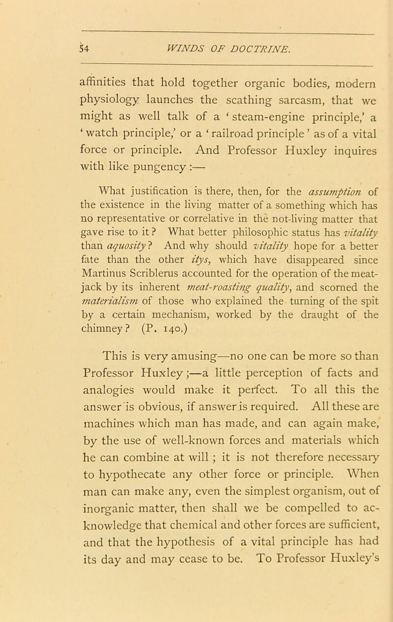 affinities that hold together organic bodies, modern physiology launches the scathing sarcasm, that we might as well talk of a ‘ steam-engine principle,’ a ‘ watch principle,’ or a ‘ railroad principle ’ as of a vital force or principle. And Professor Huxley inquires with like pungency :— Wliat justification is there, then, for the assu?npiion of the existence in the living matter of a something which has no representative or correlative in the not-living matter that gave rise to it ? What better philosophic status has vitality than aquosity ? And why should vitality hope for a better fate than the other itys, which have disappeared since Martinus Scriblerus accounted for the operation of the meat- jack by its inherent meat-roasting quality, and scorned the materialism of those who explained the turning of the spit by a certain mechanism, worked by the draught of the chimney? (P. 140,) This is very amusing—no one can be more so than Professor Huxley;—a little perception of facts and analogies would make it perfect. To all this the answer is obvious, if answer is required. All these are machines which man has made, and can again make, by the use of well-known forces and materials which he can combine at will ; it is not therefore necessary to hypothecate any other force or principle. When man can make any, even the simplest organism, out of inorganic matter, then shall we be compelled to ac- knowledge that chemical and other forces are sufficient, and that the hypothesis of a vital principle has had its day and may cease to be. To Professor Huxley’s