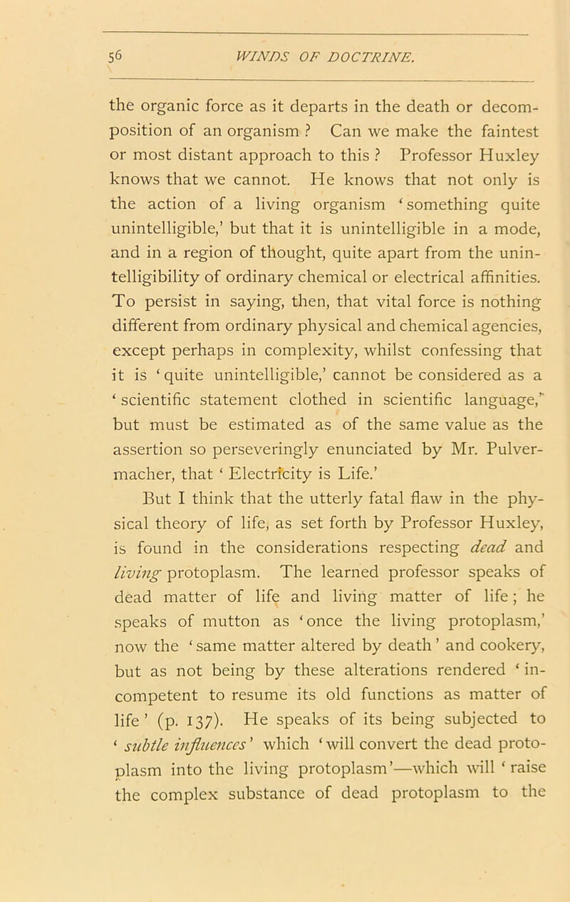 the organic force as it departs in the death or decom- position of an organism ? Can we make the faintest or most distant approach to this ? Professor Huxley knows that we cannot. He knows that not only is the action of a living organism ‘something quite unintelligible,’ but that it is unintelligible in a mode, and in a region of thought, quite apart from the unin- telligibility of ordinary chemical or electrical affinities. To persist in saying, then, that vital force is nothing different from ordinary physical and chemical agencies, except perhaps in complexity, whilst confessing that it is ‘quite unintelligible,’ cannot be considered as a ‘ scientific statement clothed in scientific language,’' but must be estimated as of the same value as the assertion so perseveringly enunciated by Mr. Pulver- macher, that ‘ Electricity is Life.’ But I think that the utterly fatal flaw in the phy- sical theory of life, as set forth by Professor Huxley, is found in the considerations respecting dead and living protoplasm. The learned professor speaks of dead matter of life and living matter of life; he .speaks of mutton as ‘once the living protoplasm,’ now the ‘ same matter altered by death ’ and cookery, but as not being by these alterations rendered ‘ in- competent to resume its old functions as matter of life’ (p. 137). He speaks of its being subjected to ‘ subtle influences ’ which ‘ will convert the dead proto- plasm into the living protoplasm ’—which will ‘ raise the complex substance of dead protoplasm to the