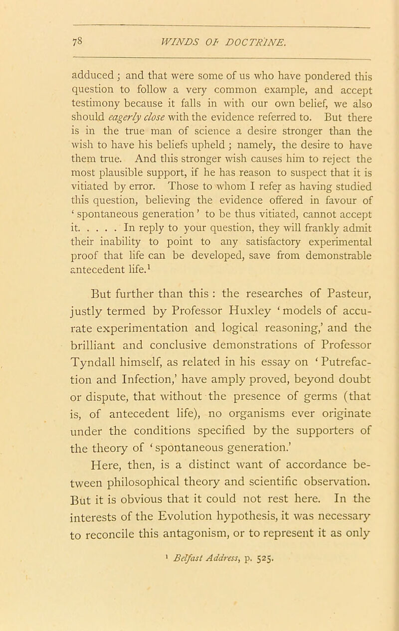 adduced ; and that were some of us who have pondered this question to follow a very common example, and accept testimony because it falls in with our own belief, we also should eagerly close with the evidence referred to. But there is in the true man of science a desire stronger than the wish to have his beliefs upheld ; namely, the desire to have them true. And this stronger wish causes him to reject the most plausible support, if he has reason to suspect that it is vitiated by error. Those to whom I refer as having studied this question, believing the evidence offered in favour of ‘ spontaneous generation ’ to be thus vitiated, cannot accept it In reply to your question, they will frankly admit their inability to point to any satisfactory experimental proof that life can be developed, save from demonstrable antecedent life.' But further than this : the researches of Pasteur, justly termed by Professor Huxley ‘models of accu- rate experimentation and logical reasoning,’ and the brilliant and conclusive demonstrations of Professor Tyndall himself, as related in his essay on ‘ Putrefac- tion and Infection,’ have amply proved, beyond doubt or dispute, that without the presence of germs (that is, of antecedent life), no organisms ever originate under the conditions specified by the supporters of the theoiy of ‘ spontaneous generation.’ Here, then, is a distinct want of accordance be- tween philosophical theory and scientific observation. But it is obvious that it could not rest here. In the interests of the Evolution hypothesis, it was necessary to reconcile this antagonism, or to represent it as only