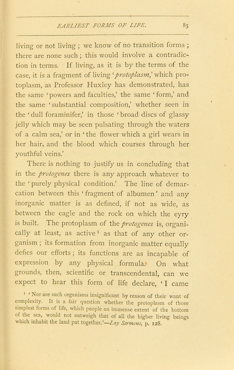 living or not living ; we know of no transition forms ; there are none such ; this would involve a contradic- tion in terms. If living, as it is by the terms of the case, it is a fragment of living ^protoplasms which pro- toplasm, as Professor Huxley has demonstrated, has the same ‘ powers and faculties,’ the same ‘ form,’ and the same ‘ substantial composition,’ whether seen in the ‘ dull foraminifer,’ in those ‘ broad discs of glassy jelly which may be seen pulsating through the waters of a calm sea,’ or in ‘ the flower which a girl wears in her hair, and the blood which courses through her youthful veins.’ There is nothing to justify us in concluding that in the protogenes there is any approach whatever to the ‘ purely physical condition.’ The line of demar- cation between this ‘ fragment of albumen ’ and any inorganic matter is as defined, if not as wide, as between the eagle and the rock on which the eyry is built. The protoplasm of protogenes is, organi- cally at least, as active ^ as that of any other or- ganism ; its formation from inorganic matter equally defies our efforts; its functions are as incapable of expression by any physical formula.'* On what grounds, then, scientific or transcendental, can we expect to hear this form of life declare, ‘ I came ' ‘ Nor are such organisms insignificant by reason of their want of complexity. It is a fair question whether the protoplasm of those simplest forms of life, which people an immense extent of the bottom of the sea, would not outweigh that of all the higher living beings which inhabit the land put together.’—Sermons, p. 128.