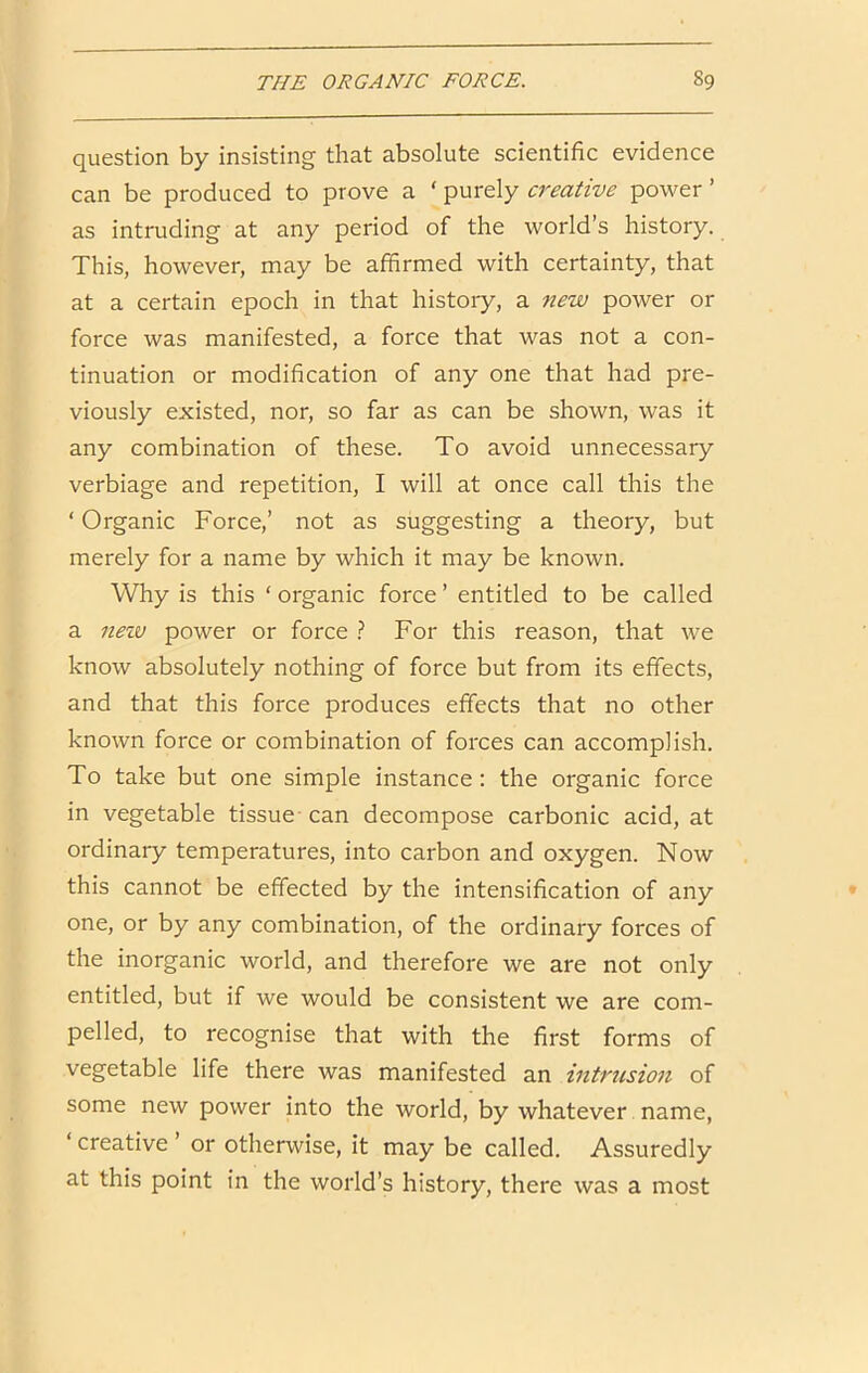 question by insisting that absolute scientific evidence can be produced to prove a ‘ purely creative power ’ as intruding at any period of the world’s history. This, however, may be affirmed with certainty, that at a certain epoch in that history, a new power or force was manifested, a force that was not a con- tinuation or modification of any one that had pre- viously existed, nor, so far as can be shown, was it any combination of these. To avoid unnecessary verbiage and repetition, I will at once call this the ‘ Organic Force,’ not as suggesting a theory, but merely for a name by which it may be known. Why is this ‘ organic force ’ entitled to be called a nezv power or force ? For this reason, that we know absolutely nothing of force but from its effects, and that this force produces effects that no other known force or combination of forces can accomplish. To take but one simple instance: the organic force in vegetable tissue - can decompose carbonic acid, at ordinary temperatures, into carbon and oxygen. Now this cannot be effected by the intensification of any one, or by any combination, of the ordinary forces of the inorganic world, and therefore we are not only entitled, but if we would be consistent we are com- pelled, to recognise that with the first forms of vegetable life there was manifested an intrusion of some new power into the world, by whatever name, ‘ creative ’ or otherwise, it may be called. Assuredly at this point in the world’s history, there was a most