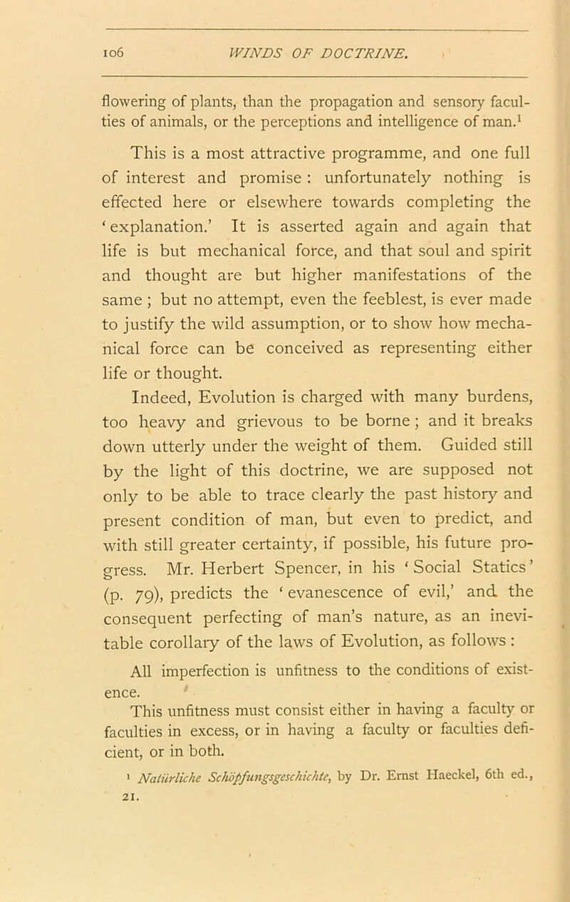 flowering of plants, than the propagation and sensory facul- ties of animals, or the perceptions and intelligence of man.' This is a most attractive programme, and one full of interest and promise: unfortunately nothing is effected here or elsewhere towards completing the ‘ explanation.’ It is asserted again and again that life is but mechanical force, and that soul and spirit and thought are but higher manifestations of the same ; but no attempt, even the feeblest, is ever made to justify the wild assumption, or to show how mecha- nical force can be conceived as representing either life or thought. Indeed, Evolution is charged with many burdens, too heavy and grievous to be borne; and it breaks down utterly under the weight of them. Guided still by the light of this doctrine, we are supposed not only to be able to trace clearly the past history and present condition of man, but even to predict, and with still greater certainty, if possible, his future pro- gress. Mr. Herbert Spencer, in his ‘ Social Statics ’ (p. 79), predicts the ‘ evanescence of evil,’ and the consequent perfecting of man’s nature, as an inevi- table corollary of the laws of Evolution, as follows : All imperfection is unfitness to the conditions of exist- ence. This unfitness must consist either in having a faculty or faculties in excess, or in having a faculty or faculties defi- cient, or in both. * Naliirliche ScJwpfiingsgeschkhtc, by Dr. Ernst Haeckel, 6th ed., 21.