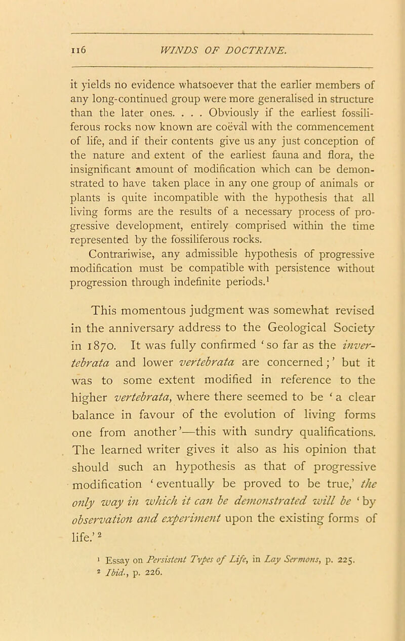 it yields no evidence whatsoever that the earlier members of any long-continued group were more generalised in structure than the later ones. . . . Obviously if the earliest fossili- ferous rocks now known are coeval with the commencement of life, and if their contents give us any just conception of the nature and extent of the earliest fauna and flora, the insignificant amount of modification which can be demon- strated to have taken place in any one group of animals or plants is quite incompatible with the hypothesis that all living forms are the results of a necessary process of pro- gressive development, entirely comprised within the time represented by the fossiliferous rocks. Contrariwise, any admissible hypothesis of progressive modification must be compatible with persistence without progression through indefinite periods.* This momentous judgment was somewhat revised in the anniversary address to the Geological Society in 1870. It was fully confirmed ‘so far as the inver- tebrata and lower vertebrata are concerned; ’ but it was to some extent modified in reference to the higher verteh'ata, where there seemed to be ‘ a clear balance in favour of the evolution of living forms one from another’—this with sundry qualifications. The learned writer gives it also as his opinion that should such an hypothesis as that of progressive modification ‘ eventually be proved to be true,’ the only way in wJcich it can be demonstrated will be ‘ by observation and experiment upon the existing forms of life.’ 2 * Essay on Persistent Tvpes of Life, in Lay Sermons, p. 225. 2 Ibid., p. 226.