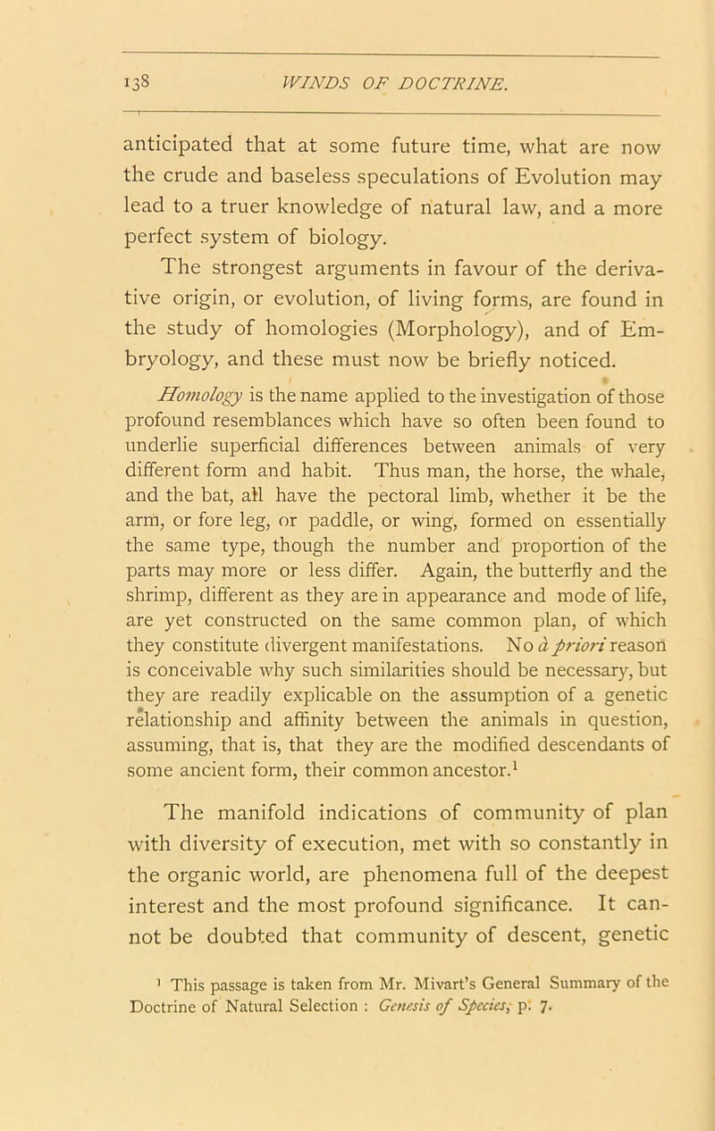 anticipated that at some future time, what are now the crude and baseless speculations of Evolution may lead to a truer knowledge of riatural law, and a more perfect system of biology. The strongest arguments in favour of the deriva- tive origin, or evolution, of living forms, are found in the study of homologies (Morphology), and of Em- bryology, and these must now be briefly noticed. Homology is the name applied to the investigation of those profound resemblances which have so often been found to underlie superficial differences between animals of very- different form and habit. Thus man, the horse, the whale, and the bat, all have the pectoral limb, whether it be the arm, or fore leg, or paddle, or wing, formed on essentially the same type, though the number and proportion of the parts may more or less differ. Again, the butterfly and the shrimp, different as they are in appearance and mode of life, are yet constructed on the same common plan, of which they constitute divergent manifestations. No ipriori xtd&oxi is conceivable why such similarities should be necessary, but they are readily explicable on the assumption of a genetic relationship and affinity between the animals in question, assuming, that is, that they are the modified descendants of some ancient form, their common ancestor.^ The manifold indications of community of plan with diversity of execution, met with so constantly in the organic world, are phenomena full of the deepest interest and the most profound significance. It can- not be doubted that community of descent, genetic ' This passage is taken from Mr. Mivart’s General Summary of the Doctrine of Natural Selection : Gausis of Species; p; 7.