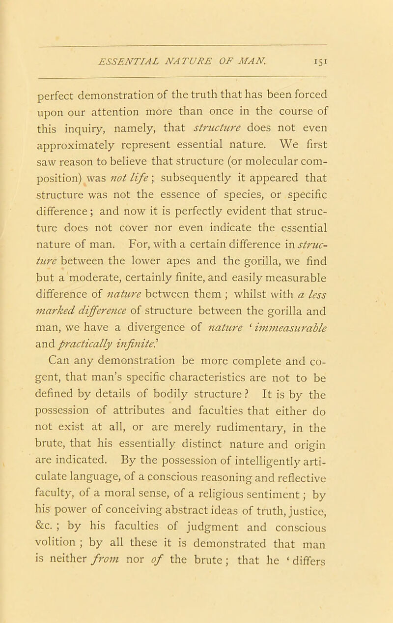 perfect demonstration of the truth that has been forced upon our attention more than once in the course of this inquiry, namely, that stmcture does not even approximately represent essential nature. We first saw reason to believe that structure (or molecular com- position) was not life ; subsequently it appeared that structure was not the essence of species, or specific difference; and now it is perfectly evident that struc- ture does not cover nor even indicate the essential nature of man. For, with a certain difference \w struc- ture between the lower apes and the gorilla, we find but a moderate, certainly finite, and easily measurable difference of nature between them ; whilst with a less marked difference of structure between the gorilla and man, we have a divergence of nature ‘ immeasurable and practically infinite^ Can any demonstration be more complete and co- gent, that man’s specific characteristics are not to be defined by details of bodily structure t It is by the possession of attributes and faculties that either do not exist at all, or are merely rudimentary, in the brute, that his essentially distinct nature and origin are indicated. By the possession of intelligently arti- culate language, of a conscious reasoning and reflective faculty, of a moral sense, of a religious sentiment; by his power of conceiving abstract ideas of truth, justice, &c. ; by his faculties of judgment and conscious volition ; by all these it is demonstrated that man is neither/;w;z nor of the brute; that he ‘differs