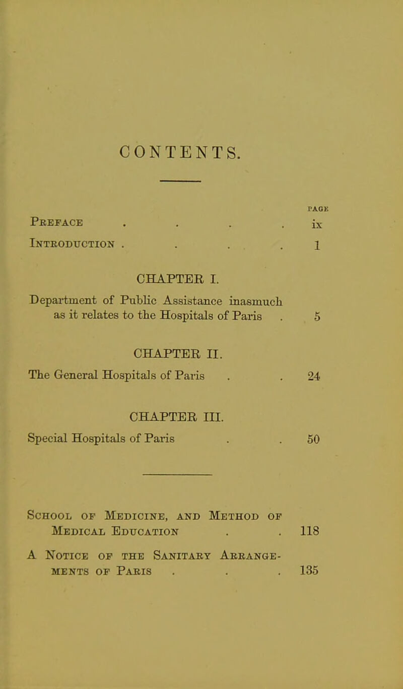 CONTENTS. PAGE Preface , . . . ix Introduction . . . .1 CHAPTER I. Department of PubKc Assistance inasmucli as it relates to the Hospitals of Paris . 5 CHAPTER II. The General Hospitals of Paris . . 24 CHAPTER III. Special Hospitals of Paris . . 60 School op Medicine, and Method of Medical Education . . 118 A Notice of the Sanitary Arrange- ments OF Paris . . . 135