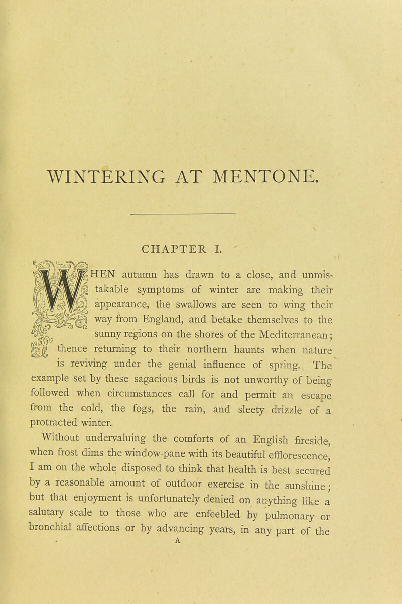 CHAPTER 1. ' -7 iv—,. autumn has drawn to a close, and unmis- takable symptoms of winter are making their appearance, the swallows are seen to wing their way from England, and betake themselves to the sunny regions on the shores of the Mediterranean; ^1 thence returning to their northern haunts when nature is reviving under the genial influence of spring. The example set by these sagacious birds is not unworthy of being followed when circumstances call for and permit an escape from the cold, the fogs, the rain, and sleety drizzle of a protracted winter. Without undervaluing the comforts of an English fireside, when frost dims the window-pane with its beautiful efflorescence, I am on the whole disposed to think that health is best secured by a reasonable amount of outdoor exercise in the sunshine; but that enjoyment is unfortunately denied on anything like a salutary scale to those who are enfeebled by pulmonary or bronchial affections or by advancing years, in any part of the