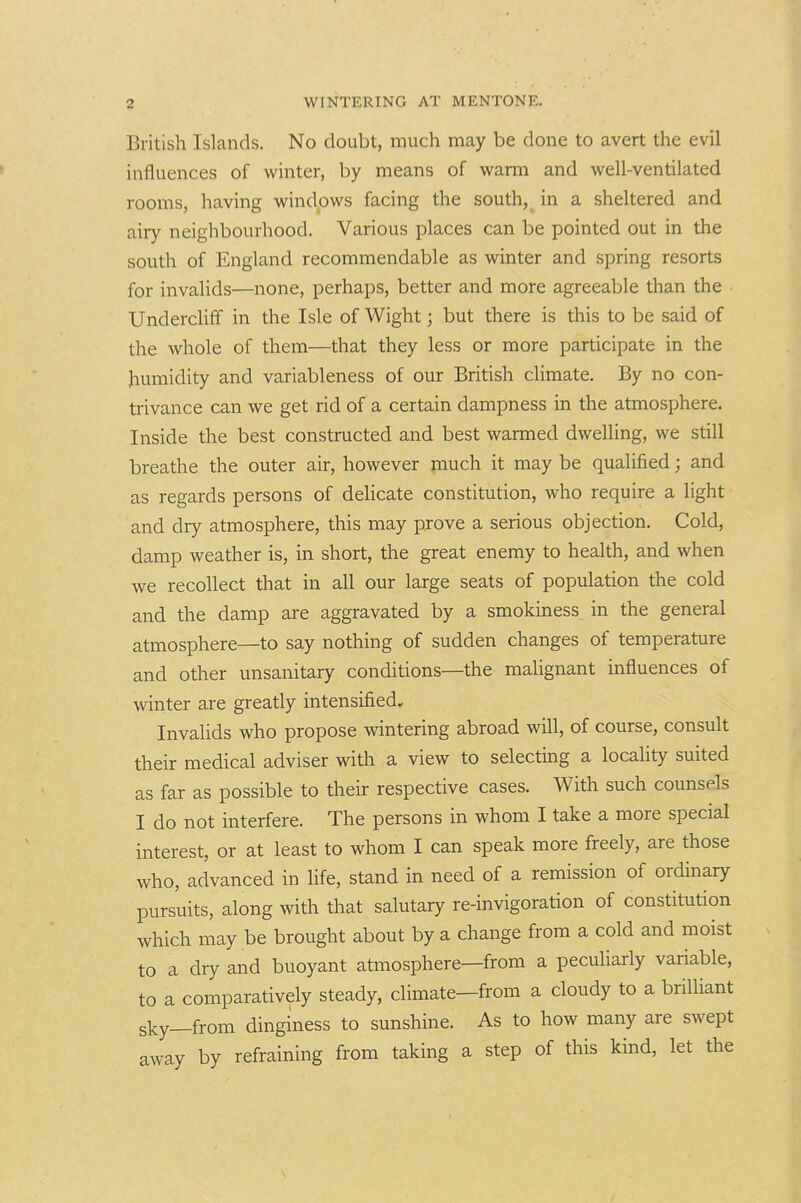 British Islands. No doubt, much may be done to avert the evil influences of winter, by means of warm and well-ventilated rooms, having windows facing the south, in a sheltered and airy neighbourhood. Various places can be pointed out in the south of England recommendable as winter and spring resorts for invalids—none, perhaps, better and more agreeable than the Underclifif in the Isle of Wight; but there is this to be said of the whole of them—that they less or more participate in the humidity and variableness of our British climate. By no con- trivance can we get rid of a certain dampness in the atmosphere. Inside the best constructed and best warmed dwelling, we still breathe the outer air, however much it may be qualified; and as regards persons of dehcate constitution, who require a light and dry atmosphere, this may prove a serious objection. Cold, damp weather is, in short, the great enemy to health, and when we recollect that in all our large seats of population the cold and the damp are aggravated by a smokiness in the general atmosphere—to say nothing of sudden changes of temperature and other unsanitary conditions—the malignant influences of winter are greatly intensified. Invalids who propose wintering abroad will, of course, consult their medical adviser with a view to selecting a locality suited as far as possible to their respective cases. With such counsels I do not interfere. The persons in whom I take a more special interest, or at least to whom I can speak more freely, are those who, advanced in life, stand in need of a remission of ordinary pursuits, along with that salutary re-invigoration of constitution which may be brought about by a change from a cold and moist to a dry and buoyant atmosphere—from a peculiarly variable, to a comparatively steady, climate—from a cloudy to a brilliant sky—from dinginess to sunshine. As to how many are swept away by refraining from taking a step of this kind, let the