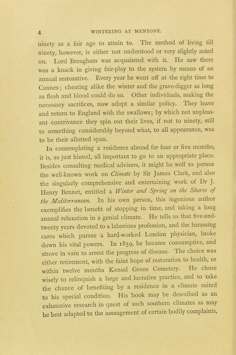 ninety as a fair age to attain to. The method of living till ninety, however, is either not understood or very slightly acted on. Lord Brougham was acquainted with it. He saw there was a knack in giving fair-play to the system by means of an annual restorative. Every year he went off at the right time to Cannes; cheating alike the winter and the grave-digger as long as flesh and blood could do so. Other individuals, making the necessary sacrifices, now adopt a similar policy. They leave and return to England with the swallows; by which not unpleas- ant contrivance they spin out their lives, if not to ninety, still to something considerably beyond what, to all appearance, was to be their allotted span. In contemplating a residence abroad for four or five months, it is, as just hinted, all important to go to an appropriate place. Besides consulting medical advisers, it might be well to peruse the well-known work on Climate by Sir James Clark, and also the singularly comprehensive and entertaining work of Dr J. Henry Bennet, entitled a Winter and Spring on the Shores of the Mediterranean. In his own person, this ingenious author exemplifies the benefit of stopping in time, and taking a long annual relaxation in a genial chmate. He tells us that five-and- twenty years devoted to a laborious profession, and the harassing cares which pursue a hard-worked London physician, broke down his vital powers. In 1859, he became consumptive, and strove in vain to arrest the progress of disease. The choice was either retirement, with the faint hope of restoration to health, or within twelve months Kensal Green Cemetery. He chose wisely to relinquish a large and lucrative practice, and to take the chance of benefiting by a residence in a climate suited to his special condition. His book may be described as an exhaustive research in quest of such southern climates as may be best adapted to the assuagement of certain bodily complaints,