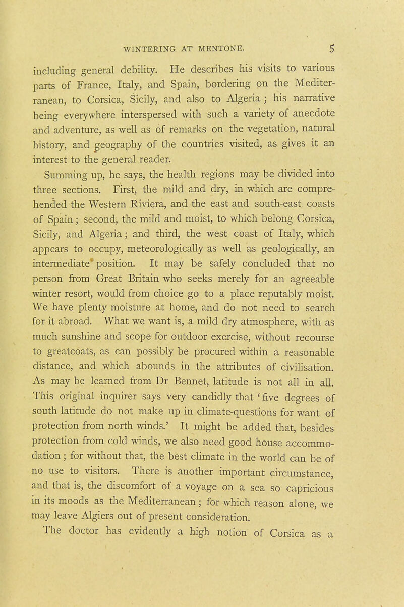 including general debility. He describes his visits to various parts of France, Italy, and Spain, bordering on the Mediter- ranean, to Corsica, Sicily, and also to Algeria ; his narrative being everywhere interspersed with such a variety of anecdote and adventure, as well as of remarks on the vegetation, natural history, and geography of the countries visited, as gives it an interest to the general reader. Summing up, he says, the health regions may be divided into three sections. First, the mild and dry, in which are compre- hended the Western Riviera, and the east and south-east coasts of Spain; second, the mild and moist, to which belong Corsica, Sicily, and Algeria; and third, the west coast of Italy, which appears to occupy, meteorologically as well as geologically, an intennediate* position. It may be safely concluded that no person from Great Britain who seeks merely for an agreeable winter resort, would from choice go to a place reputably moist. We have plenty moisture at home, and do not need to search for it abroad. What we want is, a mild dry atmosphere, with as much sunshine and scope for outdoor exercise, without recourse to greatcoats, as can possibly be procured within a reasonable distance, and which abounds in the attributes of civilisation. As may be learned from Dr Bennet, latitude is not all in all. This original inquirer says very candidly that ' five degrees of south latitude do not make up in climate-questions for want of protection from north winds.' It might be added that, besides protection from cold winds, we also need good house accommo- dation ; for without that, the best climate in the world can be of no use to visitors. There is another important circumstance, and that is, the discomfort of a voyage on a sea so capricious in its moods as the Mediterranean; for which reason alone, we may leave Algiers out of present consideration. The doctor has evidently a high notion of Corsica as a