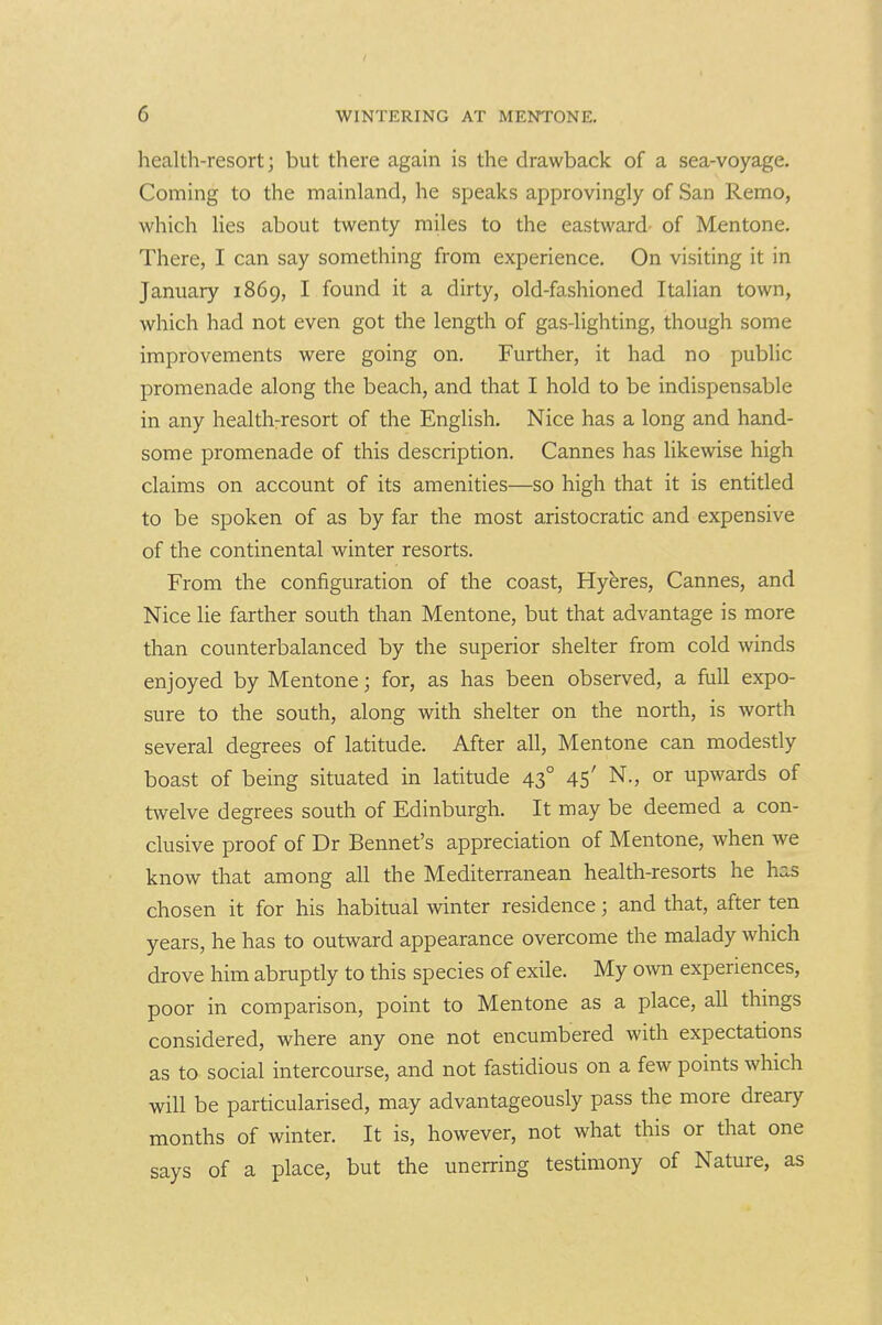 health-resort; but there again is the drawback of a sea-voyage. Coming to the mainland, he speaks approvingly of San Remo, which lies about twenty miles to the eastward- of Mentone. There, I can say something from experience. On visiting it in January 1869, I found it a dirty, old-fashioned Italian town, which had not even got the length of gas-lighting, though some improvements were going on. Further, it had no public promenade along the beach, and that I hold to be indispensable in any healthrresort of the English. Nice has a long and hand- some promenade of this description. Cannes has likewise high claims on account of its amenities—so high that it is entitled to be spoken of as by far the most aristocratic and expensive of the continental winter resorts. From the configuration of the coast, Hyeres, Cannes, and Nice lie farther south than Mentone, but that advantage is more than counterbalanced by the superior shelter from cold winds enjoyed by Mentone; for, as has been observed, a full expo- sure to the south, along with shelter on the north, is worth several degrees of latitude. After all, Mentone can modestly boast of being situated in latitude 43° 45' N., or upwards of twelve degrees south of Edinburgh. It may be deemed a con- clusive proof of Dr Bennet's appreciation of Mentone, when we know that among all the Mediterranean health-resorts he has chosen it for his habitual winter residence; and that, after ten years, he has to outward appearance overcome the malady which drove him abruptly to this species of exile. My o^vn experiences, poor in comparison, point to Mentone as a place, all thmgs considered, where any one not encumbered with expectations as to social intercourse, and not fastidious on a few points which will be particularised, may advantageously pass the more dreary months of winter. It is, however, not what this or that one says of a place, but the unerring testimony of Nature, as