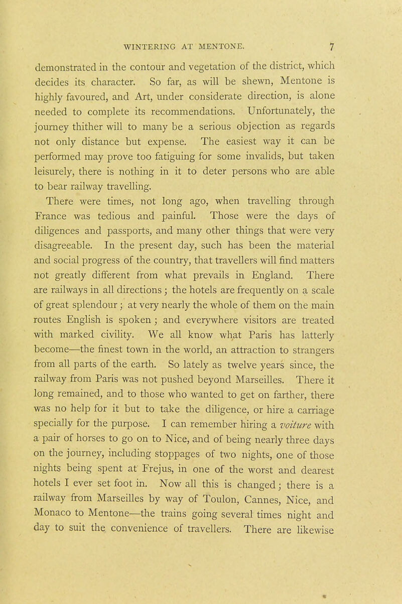 demonstrated in the contour and vegetation of the district, which decides its character. So far, as will be shewn, Mentone is highly favoured, and Art, under considerate direction, is alone needed to complete its recommendations. Unfortunately, the journey thither will to many be a serious objection as regards not only distance but expense. The easiest way it can be performed may prove too fatiguing for some invalids, but taken leisurely, there is nothing in it to deter persons who are able to bear railway travelling. There were times, not long ago, when travelling through France was tedious and painful. Those were the days of diligences and passports, and many other things that were very disagreeable. In the present day, such has been the material and social progress of the country, that travellers will find matters not greatly different from what prevails in England. There are railways in all directions; the hotels are frequently on a scale of great splendour; at very nearly the whole of them on the main routes English is spoken; and everywhere visitors are treated with marked civility. We all know what Paris has latterly become—the finest town in the world, an attraction to strangers from all parts of the earth. So lately as twelve years since, the railway from Paris was not pushed beyond Marseilles. There it long remained, and to those who wanted to get on farther, there was no help for it but to take the diligence, or hire a carriage specially for the purpose. I can remember hiring a voiture with a pair of horses to go on to Nice, and of being nearly three days on tlie journey, including stoppages of two nights, one of those nights being spent at Frejus, in one of the worst and dearest hotels I ever set foot in. Now all this is changed; there is a railway from Marseilles by way of Toulon, Cannes, Nice, and Monaco to Mentone—the trains going several times night and day to suit the convenience of travellers. There are likewise «