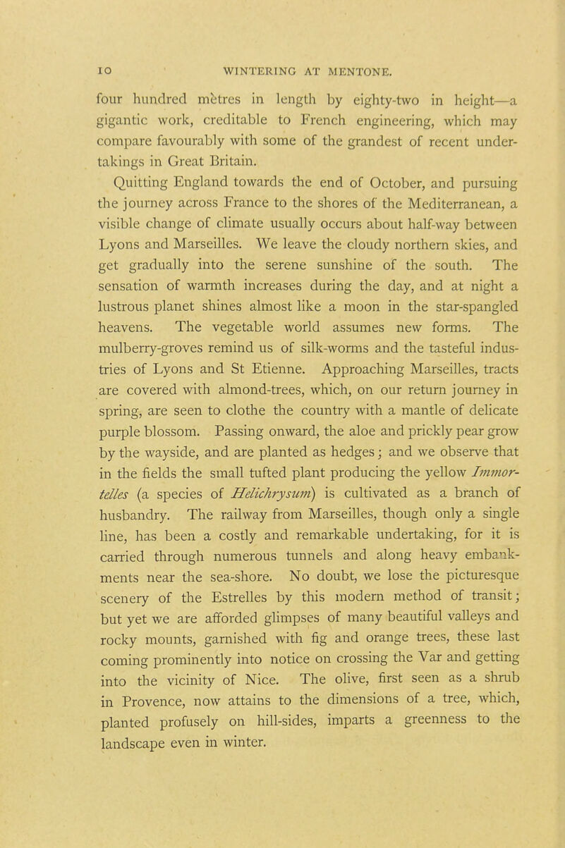 four hundred metres in length by eighty-two in height—a gigantic work, creditable to French engineering, which may compare favourably with some of the grandest of recent under- takings in Great Britain. Quitting England towards the end of October, and pursuing the journey across France to the shores of the Mediterranean, a visible change of climate usually occurs about half-way between Lyons and Marseilles. We leave the cloudy northern skies, and get gradually into the serene sunshine of the south. The sensation of waniith increases during the day, and at night a lustrous planet shines almost like a moon in the star-spangled heavens. The vegetable world assumes new forms. The mulberry-groves remind us of silk-worms and the tasteful indus- tries of Lyons and St Etienne. Approaching Marseilles, tracts are covered with almond-trees, which, on our return journey in spring, are seen to clothe the country with a mantle of delicate purple blossom. Passing onward, the aloe and prickly pear grow by the wayside, and are planted as hedges; and we observe that in the fields the small tufted plant producing the yellow Immor- telles (a species of Helichrysuni) is cultivated as a branch of husbandry. The railway from Marseilles, though only a single line, has been a costly and remarkable undertaking, for it is carried through numerous tunnels and along heavy embank- ments near the sea-shore. No doubt, we lose the picturesque scenery of the Estrelles by this modern method of transit; but yet we are afforded glimpses of many beautiful valleys and rocky mounts, garnished with fig and orange trees, these last coming prominently into notice on crossing the Var and getting into the vicinity of Nice. The olive, first seen as a shrub in Provence, now attains to the dimensions of a tree, which, planted profusely on hill-sides, imparts a greenness to the landscape even in winter.
