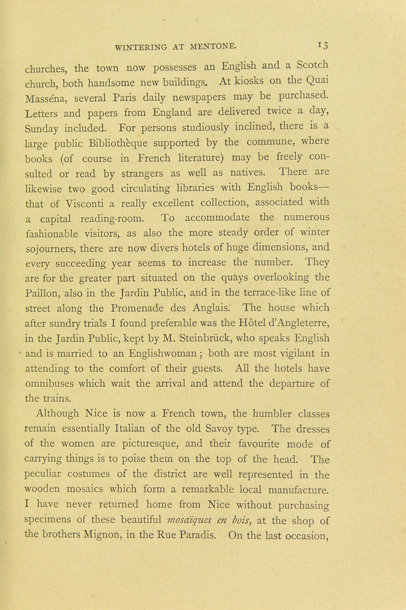 churches, the town now possesses an English and a Scotch church, both handsome new buildings. At kiosks on the Quai Mass^na, several Paris daily newspapers may be purchased. Letters and papers from England are delivered twice a day, Sunday included. For persons studiously inclined, there is a large pubUc Bibliothbque supported by the commune, where books (of course in French hterature) may be freely con- sulted or read by strangers as well as natives. There are likewise two good circulating libraries with English books— that of Visconti a really excellent collection, associated with a capital reading-room. To accommodate the numerous fashionable visitors, as also the more steady order of winter sojourners, there are now divers hotels of huge dimensions, and every succeeding year seems to increase the number. They are for the greater part situated on the quays overlooking the Paillon, also in the Jardin Public, and in the terrace-like line of street along the Promenade des Anglais. The house which after sundry trials I found preferable was the Hotel d'Angleterre, in the Jardin Public, kept by M. Steinbriick, who speaks English • and is married to an Englishwoman; both are most vigilant in attending to the comfort of their guests. All the hotels have omnibuses which wait the arrival and attend the departure of the trains. Although Nice is now a French town, the humbler classes remain essentially Italian of the old Savoy type. The dresses of the women are picturesque, and their favourite mode of carrying things is to poise them on the top of the head. The peculiar costumes of the district are well represented in the wooden mosaics which form a remarkable local manufacture. I have never returned home from Nice without purchasing specimens of these beautiful mosdiqiies eri bois, at the shop of the brothers Mignon, in the Rue Paradis. On the last occasion,