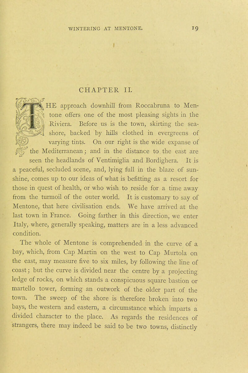 I CHAPTER 11. ^ HE approach downhill from Roccabruna to Men- ^ tone offers one of the most pleasing sights in the ^Mc&ljl Riviera. Before us is the town, skirting the sea- ^^^^li shore, backed by liills clothed in evergreens of varying tints. On our right is the wide expanse of tlie Mediterranean; and in the distance to the east are seen the headlands of VentimigHa and Bordighera. It is a peaceful, secluded scene, and, lying full in the blaze of sun- shine, comes up to our ideas of what is befitting as a resort for those in quest of health, or who wish to reside for a time away from tlie turmoil of the outer world. It is customary to say of Mentone, that here civilisation ends. We have arrived at the last town in France. Going farther in this direction, we enter Italy, where, generally speaking, matters are in a less advanced condition. The whole of Mentone is comprehended in the curve of a bay, which, from Cap Martin on the west to Cap Murtola on the east, may measure five to six miles, by following the line of coast; but the curve is divided near the centre by a projecting ledge of rocks, on which stands a conspicuous square bastion or martello tower, forming an outwork of the older part of the town. The sweep of the shore is therefore broken into two bays, the western and eastern, a circumstance which imparts a divided character to the place. As regards the residences of strangers, there may indeed be said to be two towns, distinctly