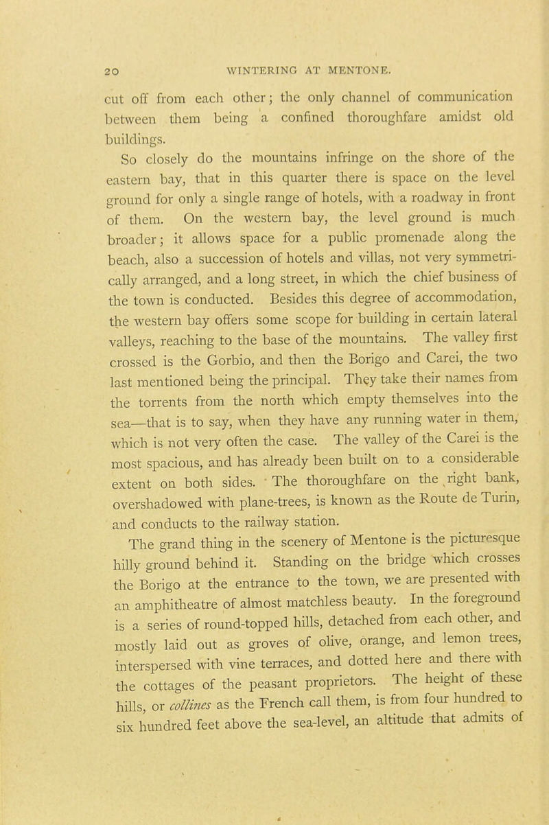 cut off from each other; the only channel of communication between them being a confined thoroughfare amidst old buildings. So closely do the mountains infringe on the shore of the eastern bay, that in this quarter there is space on the level ground for only a single range of hotels, with a roadway in front of them. On the western bay, the level ground is much broader; it allows space for a public promenade along the beach, also a succession of hotels and villas, not very symmetri- cally arranged, and a long street, in which the chief business of the town is conducted. Besides this degree of accommodation, the western bay offers some scope for building in certain lateral valleys, reaching to the base of the mountains. The valley first crossed is the Gorbio, and then the Borigo and Carei, the two last mentioned being the principal. They take their names from the torrents from the north which empty themselves into the sea—that is to say, when they have any running water in them, which is not very often the case. The valley of the Carei is the most spacious, and has already been built on to a considerable extent on both sides. ' The thoroughfare on the right bank, overshadowed with plane-trees, is known as the Route de Turin, and conducts to the railway station. The grand thing in the scenery of Mentone is the picturesque hilly ground behind it. Standing on the bridge which crosses the Borigo at the entrance to the town, we are presented with an amphitheatre of almost matchless beauty. In the foreground is a series of round-topped hills, detached from each other, and mosdy laid out as groves of olive, orange, and lemon trees, interspersed with vine terraces, and dotted here and there ^vlth the cottages of the peasant proprietors. The height of these hills, or collines as the French call them, is from four hundred to six hundred feet above the sea-level, an altitude that admits of