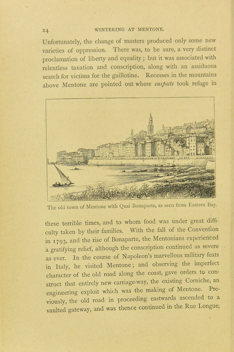 Unfortunately, the change of masters produced only some new varieties of oppression. There was, to be sure, a very distinct proclamation of liberty and equality; but it was associated with relentless taxation and conscription, along with an assiduous search for victims for the guillotine. Recesses in the mountains above Mentone are pointed out where suspects took refuge in The old town of Mentone with Quai Bonaparte, as seen from Eastern Bay. these terrible times, and to whom food was under great diffi- culty taken by their families. With the fall of the Convention in 1793, and the rise of Bonaparte, the Mentonians experienced a gratifying relief, although the conscription continued as severe as ever. In the course of Napoleon's marvellous military feats in Italy, he visited Mentone; and observing the imperfect character of the old road along the coast, gave orders to con- struct that entirely new carriage-way, the existing Comiche, an engineering exploit which was the making of Mentone. Pre- viously, the old road in proceeding eastxv^ards ascended to a vaulted gateway, and was thence continued in the Rue Longue,