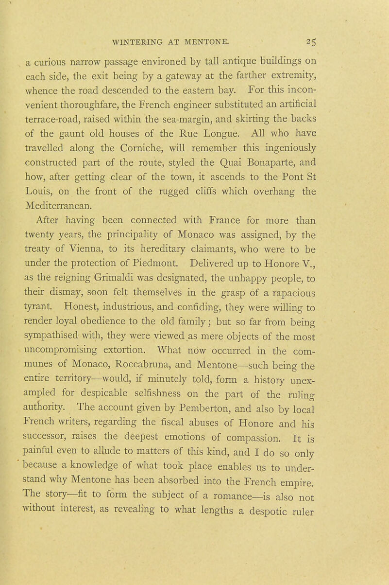 a curious narrow passage environed by tall antique buildings on each side, the exit being by a gateway at the farther extremity, whence the road descended to the eastern bay. For this incon- venient thoroughfare, the French engineer substituted an artificial terrace-road, raised within the sea-margin, and skirting the backs of the gaunt old houses of the Rue Longue. All who have travelled along the Corniche, will remember this ingeniously constructed part of the route, styled the Quai Bonaparte, and how, after getting clear of the town, it ascends to the Pont St Louis, on the front of the rugged cliffs which overhang the Mediterranean. After having been connected with France for more than twenty years, the principality of Monaco was assigned, by the treaty of Vienna, to its hereditary claimants, who were to be under the protection of Piedmont. Delivered up to Honore V., as the reigning Grimaldi was designated, the unhappy people, to their dismay, soon felt themselves in the grasp of a rapacious tyrant. Honest, industrious, and confiding, they were willing to render loyal obedience to the old family; but so far from being sympathised with, they were viewed as mere objects of the most uncompromising extortion. What now occurred in the com- munes of Monaco, Roccabruna, and Mentone—such being the entire territory—would, if minutely told, form a history unex- ampled for despicable selfishness on the part of the ruUng authority. The account given by Pemberton, and also by local French writers, regarding the fiscal abuses of Honore and his successor, raises the deepest emotions of compassion. It is painful even to allude to matters of this kind, and I do so only because a knowledge of what took place enables us to under- stand why Mentone has been absorbed into the French empire. The story—fit to form the subject of a romance—is also not without interest, as revealing to what lengths a despotic ruler