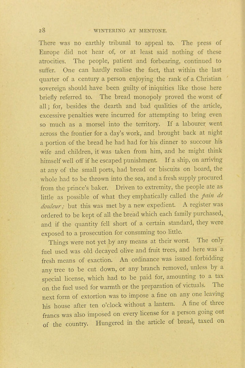 There was no earthly tribunal to appeal to. The press of Europe did not hear of, or at least said nothing of these atrocities. The people, patient and forbearing, continued to suffer. One can hardly realise the fact, that within the last quarter of a century a person enjoying the rank of a Christian sovereign should have been guilty of iniquities like those here briefly referred to. The bread monopoly proved the worst of all; for, besides the dearth and bad qualities of the article, excessive penalties were incurred for attempting to bring even so much as a morsel into the territory. If a labourer went across the frontier for a day's work, and brought back at night a portion of the bread he had had for his dinner to succour his wife and children, it was taken from him, and he might think himself well off if he escaped punishment. If a ship, on arriving at any of the small ports, had bread or biscuits on board, the whole had to be thrown into the sea, and a fresh supply procured from the prince's baker. Driven to extremity, the people ate as little as possible of what they emphatically called the pain de dotdeur; but this was met by a new expedient. A register was ordered to be kept of all the bread which each family purchased, and if the quantity fell short of a certain standard, they were exposed to a prosecution for consuming too little. Things were not yet by any means at their worst. The only fuel used was old decayed olive and fruit trees, and here was a fresh means of exaction. An ordinance was issued forbiddmg any . tree to be cut down, or any branch removed, unless by a special license, which had to be paid for, amounting to a tax on the fuel used for warmth or the preparation of victuals. The next form of extortion was to impose a fine on any one leaving his house after ten o'clock mthout a lantern. A fine of three francs was also imposed on every license for a person going out of the country. Hungered in the article of bread, taxed on