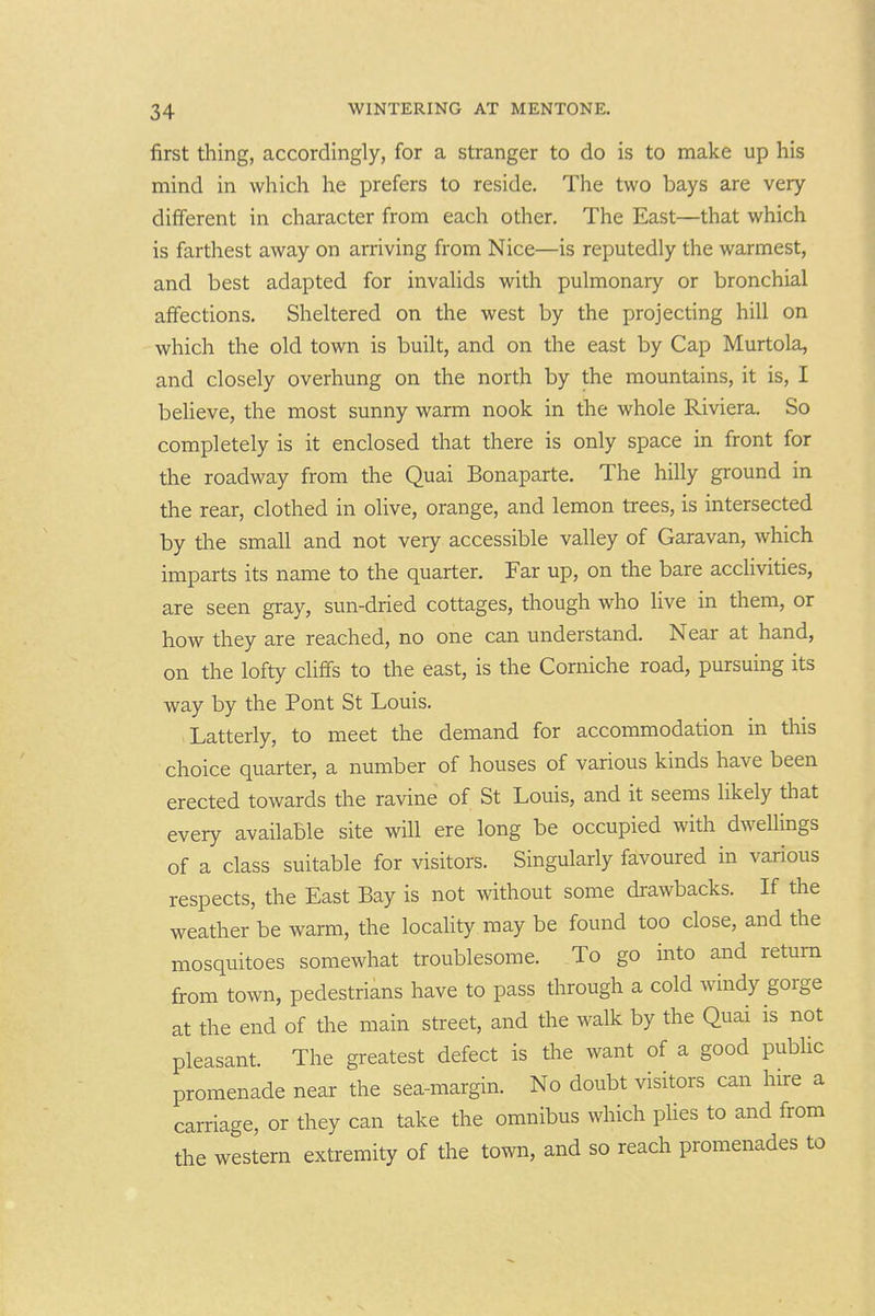 first thing, accordingly, for a stranger to do is to make up his mind in which he prefers to reside. The two bays are very different in character from each other. The East—that which is farthest away on arriving from Nice—is reputedly the warmest, and best adapted for invalids with pulmonary or bronchial affections. Sheltered on the west by the projecting hill on which the old town is built, and on the east by Cap Murtola, and closely overhung on the north by the mountains, it is, I beUeve, the most sunny warm nook in the whole Riviera. So completely is it enclosed that there is only space in front for the roadway from the Quai Bonaparte. The hilly ground in the rear, clothed in olive, orange, and lemon trees, is intersected by the small and not very accessible valley of Garavan, which imparts its name to the quarter. Far up, on the bare acclivities, are seen gray, sun-dried cottages, though who live in them, or how they are reached, no one can understand. Near at hand, on the lofty cliffs to the east, is the Corniche road, pursuing its way by the Pont St Louis. Latterly, to meet the demand for accommodation in this choice quarter, a number of houses of various kinds have been erected towards the ravine of St Louis, and it seems likely that every available site will ere long be occupied with dwellings of a class suitable for visitors. Singularly favoured in various respects, the East Bay is not without some drawbacks. If the weather be warm, the locality may be found too close, and the mosquitoes somewhat troublesome. To go into and return from town, pedestrians have to pass through a cold windy gorge at the end of the main street, and the walk by the Quai is not pleasant. The greatest defect is the want of a good pubhc promenade near the sea-margin. No doubt visitors can hire a carriage, or they can take the omnibus which plies to and from the western extremity of the town, and so reach promenades to