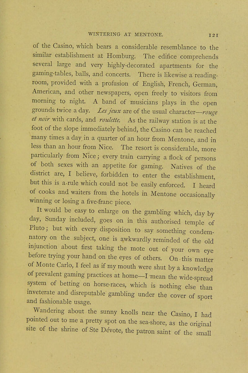of the Casino, which bears a considerable resemblance to the similar establishment at Homburg. The edifice comprehends several large and very highly-decorated apartments for the gaming-tables, balls, and concerts. There is likewise a reading- room, provided with a profusion of English, French, German, American, and other newspapers, open freely to visitors from morning to night. A band of musicians plays in the open grounds twice a day. Les jeux are of the usual character—r^??/;^^ et noir with cards, and roulette. As the railway station is at the foot of the slope immediately behind, the Casino can be reached many times a day in a quarter of an hour from Mentone, and in less than an hour from Nice. The resort is considerable, more particularly from Nice; every train carrying a flock of persons of both sexes with an appetite for gaming. Natives of the district are, I beHeve, forbidden to enter the estabhshment, but this is a.rule which could not be easily enforced. I heard of cooks and waiters from the hotels in Mentone occasionally winning or losing a five-franc piece. It would be easy to enlarge on the gambling which, day by day, Sunday included, goes on in this authorised temple of Pluto; but with eveiy disposition to say something condem- natory on the subject, one is awkwardly reminded of the old injunction about first taking the mote out of your own eye before trying your hand on the eyes of others. On this matter of Monte Carlo, I feel as if my mouth were shut by a knowledge of prevalent gaming practices at home—I-mean the wide-spread system of betting on horse-races, which is nothing else than inveterate and disreputable gambling under the cover of sport and fashionable usage. Wandering about the sunny knolls near the Casino, I had pointed out to me a pretty spot on the sea-shore, as the original site of the shrine of Ste Devote, the patron saint of the small
