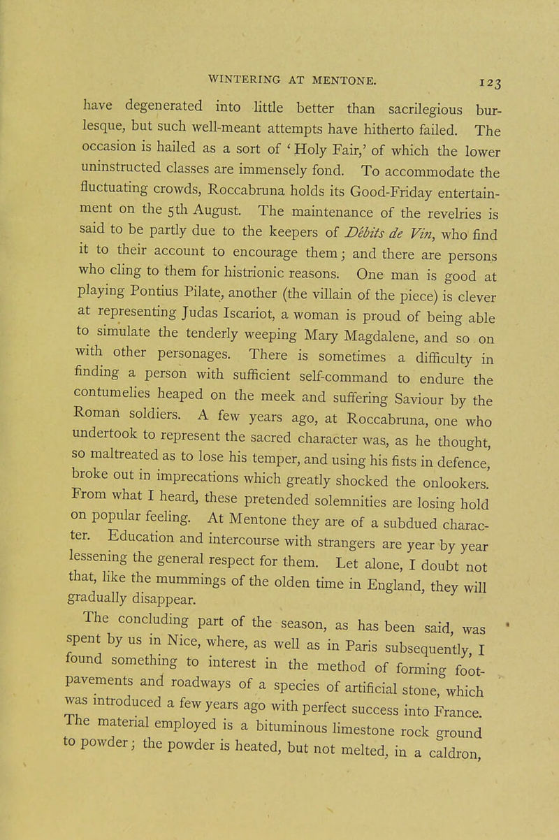 have degenerated into Httle better than sacrilegious bur- lesque, but such well-meant attempts have hitherto failed. The occasion is hailed as a sort of 'Holy Fair,' of which the lower uninstructed classes are immensely fond. To accommodate the fluctuating crowds, Roccabruna holds its Good-Friday entertain- ment on the 5th August. The maintenance of the revelries is said to be partly due to the keepers of Debits de Vin, who find It to their account to encourage them; and there are persons who cling to them for histrionic reasons. One man is good at playing Pontius Pilate, another (the villain of the piece) is clever at representing Judas Iscariot, a woman is proud of being able to simulate the tenderly weeping Mary Magdalene, and so on with other personages. There is sometimes a difficulty in finding a person with sufficient self-command to endure the contumelies heaped on the meek and suffering Saviour by the Roman soldiers. A few years ago, at Roccabruna, one who undertook to represent the sacred character was, as he thought, so maltreated as to lose his temper, and using his fists in defence,' broke out m imprecations which greatly shocked the onlookers' From what I heard, these pretended solemnities are losing hold on popular feeling. At Mentone they are of a subdued charac- ter. Education and intercourse with strangers are year ^by year lessenmg the general respect for them. Let alone, I doubt not that, hke the mummings of the olden time in England, they will gradually disappear. The concluding part of the season, as has been said, was spent by us in Nice, where, as well as in Paris subsequently I found something to interest in the method of forming foot- pavements and roadways of a species of artificial stone which was mtroduced a few years ago with perfect success into France The matenal employed is a bituminous limestone rock ground to powder; the powder is heated, but not melted, in a caldron