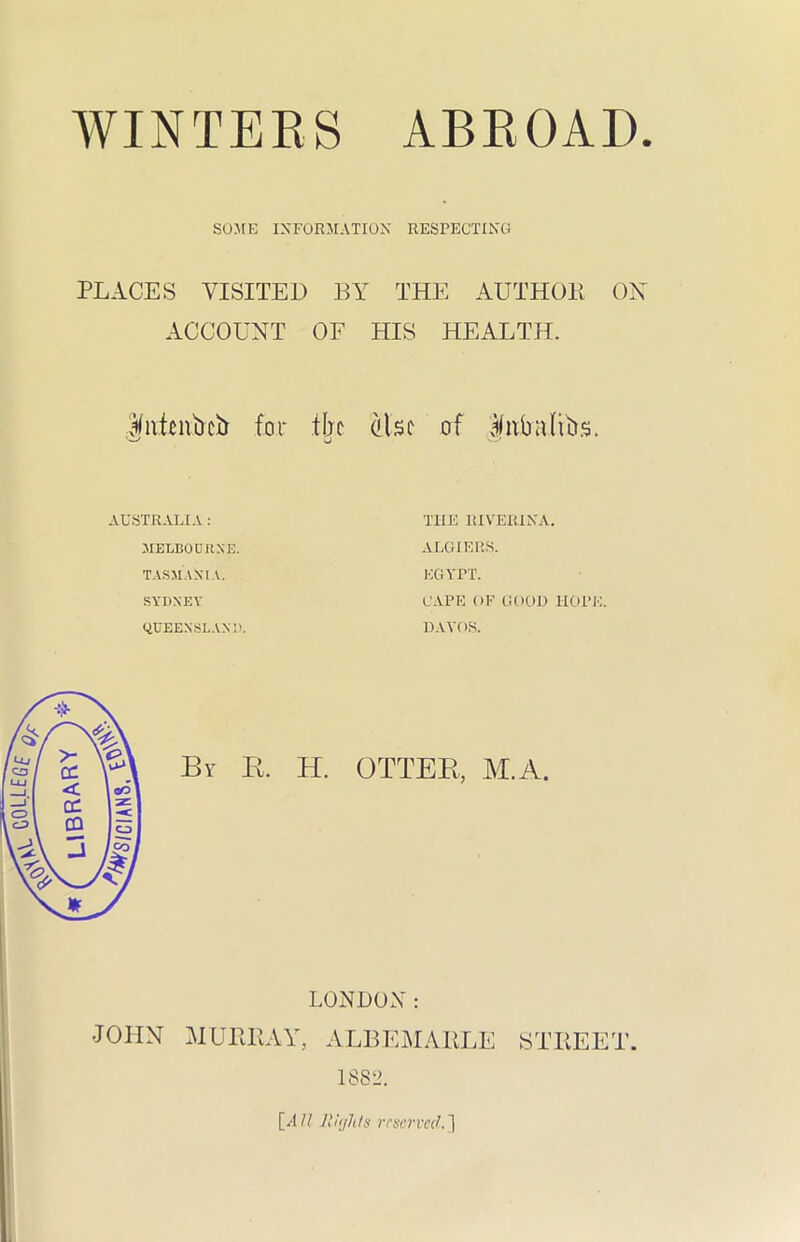 SOME INFORMATION RESPECTING PLACES VISITED BY THE AUTHOR ON ACCOUNT OF HIS HEALTH. Jittmbcb for tbe also of livbulfos. AUSTRALIA: MELBOURNE. TASMANIA. SYDNEY QUEENSLAND. THE RIVER!NA. ALGIERS. EGYPT. CAPE OF GOOD HOPE. DAVOS. By K. H. OTTER, M.A. LONDON: JOHN MURRAY, ALBEMARLE STREET.