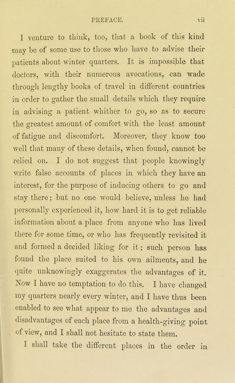 I venture to think, too, that a hook of this kind may he of some use to those who have to advise their patients about winter quarters. It is impossible that doctors, with their numerous avocations, can wade through lengthy hooks of travel in different countries in order to gather the small details which they require in advising a patient whither to go, so as to secure the Greatest amount of comfort with the least amount o of fatigue and discomfort. Moreover, they know too well that many of these details, when found, cannot he relied on. I do not suggest that people knowingly write false accounts of places in which they have an interest, for the purpose of inducing others to go and stay there; hut no one would believe, unless he had personally experienced it, how hard it is to get reliable information about a place from anyone who has lived there for some time, or who has frequently revisited it and formed a decided liking for it; such person has found the place suited to his own ailments, and he quite unknowingly exaggerates the advantages of it. Now I have no temptation to do this. I have changed my quarters nearly every winter, and I have thus been enabled to see what appear to me the advantages and disadvantages of each place from a health-giving point of view, and I shall not hesitate to state them. I shall take the different places in the order in