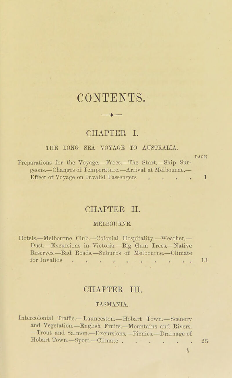 CONTENTS —♦—• CHAPTER I. THE LONG SEA VOYAGE TO AUSTRALIA. PAGE Preparations for the Voyage.—Fares.-—The Start.—Ship Sur- geons.—Changes of Temperature.—Arrival at Melbourne.— Effect of Voyage on Invalid Passengers .... 1 CHAPTER II. MELBOURNE. Hotels.—Melbourne Club.—Colonial Hospitality.—Weather.— Dust.—-Excursions in Victoria.—Big Gum Trees.—Native Reserves.—Bad Roads.—Suburbs of Melbourne.—Climate for Invalids 13 CHAPTER III. TASMANIA. Intercolonial Traffic.— Launceston.— Hobart Town.— Scenery and Vegetation.—English Fruits.—Mountains and Rivers. —Trout and Salmon.—Excursions.—Picnics.—Drainage of Hobart Town.—Sport.—Climate 2(1 b