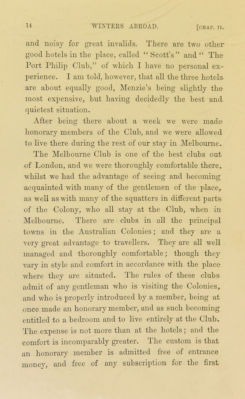 and noisy for great invalids. There are two other good hotels in the place, called “ Scott’s” and “ The Port Philip Club,” of which I have no personal ex- perience. I am told, however, that all the three hotels are about equally good, Menzie’s being slightly the most expensive, hut having decidedly the best and quietest situation. After being there about a week we were made honorary members of the Club, and we were allowed to live there during the rest of our stay in Melbourne. The Melbourne Club is one of the best clubs out of London, and we were thoroughly comfortable there, whilst we had the advantage of seeing and becoming acquainted with many of the gentlemen of the place, as well as with many of the squatters in different parts of the Colony, who all stay at the Club, when in Melbourne. There are clubs in all the principal towns in the Australian Colonies; and they are a very great advantage to travellers. They are all well managed and thoroughly comfortable; though they vary in style and comfort in accordance with the place where they are situated. The rules of these clubs admit of any gentleman who is visiting the Colonies, and who is properly introduced by a member, being at once made an honorary member, and as such becoming entitled to a bedroom and to live entirely at the Club. The expense is not more than at the hotels; and the comfort is incomparably greater. The custom is that an honorary member is admitted free of entrance money, and free of any subscription for the first