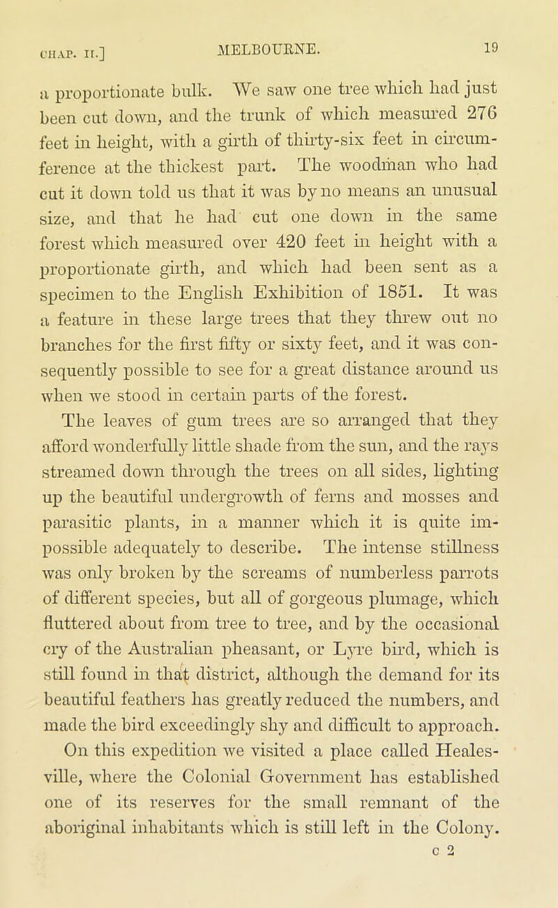 a proportionate bulk. We saw one tree which had just been cut down, and the trunk of which measured 276 feet in height, with a girth of thirty-six feet in circum- ference at the thickest part. The woodman who had cut it down told us that it was by no means an unusual size, and that he had cut one down in the same forest which measured over 420 feet in height with a proportionate girth, and which had been sent as a specimen to the English Exhibition of 1851. It was a feature in these large trees that they threw out no branches for the first fifty or sixty feet, and it was con- sequently possible to see for a great distance around us when we stood in certain parts of the forest. The leaves of gum trees are so arranged that they afford wonderfully little shade from the sun, and the rays streamed down through the trees on all sides, lighting up the beautiful undergrowth of ferns and mosses and parasitic plants, in a manner which it is quite im- possible adequately to describe. The intense stillness was only broken by the screams of numberless parrots of different species, but all of gorgeous plumage, which fluttered about from tree to tree, and by the occasional cry of the Australian pheasant, or Lyre bird, which is still found in that district, although the demand for its beautiful feathers has greatly reduced the numbers, and made the bird exceedingly shy and difficult to approach. On this expedition we visited a place called Heales- ville, where the Colonial Government has established one of its reserves for the small remnant of the aboriginal inhabitants which is still left in the Colony.