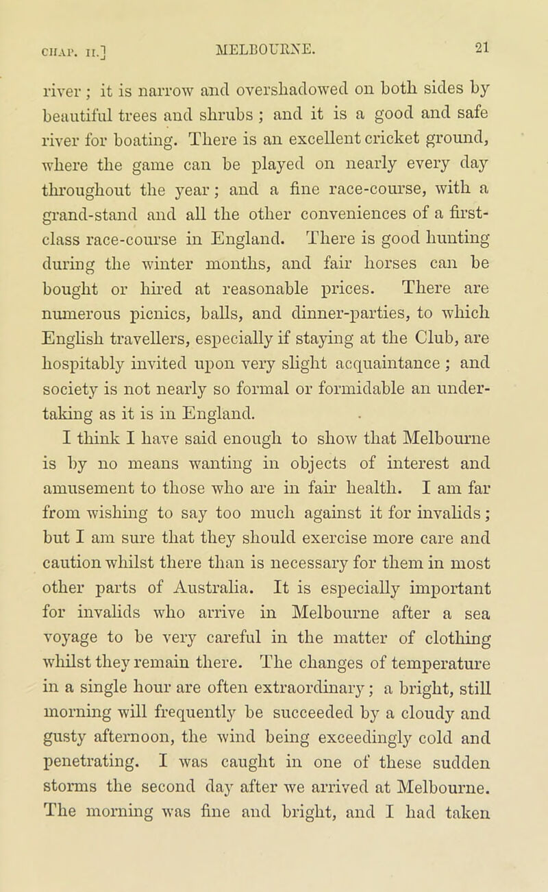 river; it is narrow and overshadowed on both sides by beautiful trees and shrubs ; and it is a good and safe river for boating. There is an excellent cricket ground, where the game can be played on nearly every day throughout the year; and a fine race-course, with a grand-stand and all the other conveniences of a first- class race-course in England. There is good hunting during the winter months, and fair horses can be bought or hired at reasonable prices. There are numerous picnics, balls, and dinner-parties, to which English travellers, especially if staying at the Club, are hospitably invited upon very slight acquaintance ; and society is not nearly so formal or formidable an under- taking as it is in England. I think I have said enough to show that Melbourne is by no means wanting in objects of interest and amusement to those who are in fair health. I am far from wishing to say too much against it for invalids ; but I am sure that they should exercise more care and caution whilst there than is necessary for them in most other parts of Australia. It is especially important for invalids who arrive in Melbourne after a sea voyage to be very careful in the matter of clothing whilst they remain there. The changes of temperature in a single hour are often extraordinary; a bright, still morning will frequently be succeeded by a cloudy and gusty afternoon, the wind being exceedingly cold and penetrating. I was caught in one of these sudden storms the second day after we arrived at Melbourne. The morning was fine and bright, and I had taken