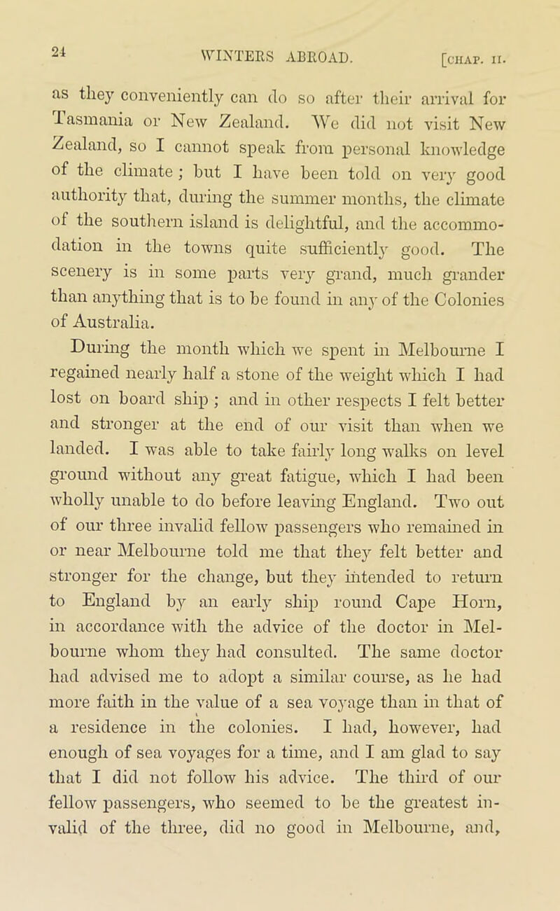 21 [chap. ii. us they conveniently can do so after their arrival for I asmania or New Zealand. We did not visit New Zealand, so I cannot speak from personal knowledge of the climate ; hut I have been told on very good authority that, during the summer months, the climate of the southern island is delightful, and the accommo- dation in the towns quite sufficiently good. The scenery is in some parts very grand, much grander than anything that is to be found in any of the Colonies of Australia. During the month which we spent in Melbourne I regained nearly half a stone of the weight which I had lost on board ship ; and in other respects I felt better and stronger at the end of our visit than when we landed. I was able to take fairly long walks on level ground without any great fatigue, which I had been wholly unable to do before leaving England. Two out of our three invalid fellow passengers who remained in or near Melbourne told me that they felt better and stronger for the change, but they intended to return to England by an early ship round Cape Horn, in accordance with the advice of the doctor in Mel- bourne whom they had consulted. The same doctor had advised me to adopt a similar course, as he had more faith in the value of a sea voyage than in that of a residence in the colonies. I had, however, had enough of sea voyages for a time, and I am glad to say that I did not follow his advice. The third of our fellow passengers, who seemed to be the greatest in- valid of the three, did no good in Melbourne, and.