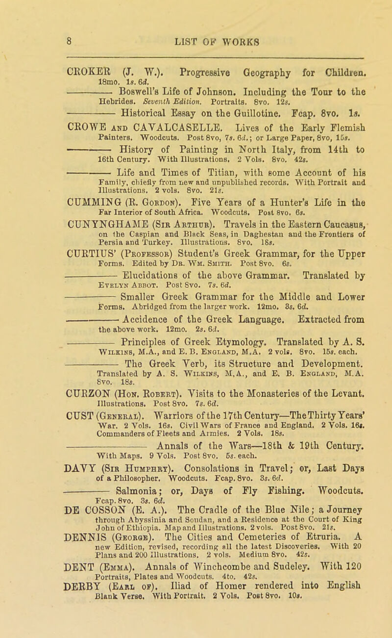 CHOICER (J. W.). Progressive Geography for Children. 18mo. Is. Gd. Boswell’s Life of Johnson. Including the Tour to the Hebrides. Seventh Edition. Portraits. 8vo. 12s. Historical Essay on the Guillotine. Ecap. 8vo. Is. CROWE and CAVALCASELLE. Lives of the Early Flemish Painters. Woodcuts. Post 8vo, 7s. 6cb; or Large Paper, 8vo, 15s. History of Painting in North Italy, from 14th to 16th Century. With Illustrations, 2 Vols. 8vo. 42s. Life and Times of Titian, with some Account of his Family, chiefly from new and unpublished records. With Portrait and Illustrations. 2 voIb. 8vo. 21s. GUMMING (R. Gordon). Five Years of a Hunter’s Life in the Far Interior of South Africa. Woodcuts. Post 8vo. 6s. CUNYNGHAME (Sir Arthur). Travels in the Eastern Caucasus, on the Caspian and Black Seas, in Daghestan and the Frontiers of Persia and Turkey. Illustrations. 8vo. 18s. CURTIUS’ (Professor) Student’s Greek Grammar, for the Upper Forms. Edited hy Dr. Wm, Smith. Post 8vo. 6s. Elucidations of the above Grammar. Translated by Evelyn Abbot. Post Svo. 7s. 6d. Smaller Greek Grammar for the Middle and Lower Forms. Abridged from the larger work. 12mo. 3s. 6d. Accidence of the Greek Language. Extracted from the above work. 12mo. 2s. 6ct. Principles of Greek Etymology. Translated by A. S. Wilkins, M.A., and E. B. England, M.A. 2 vols. 8vo. 16s. each. The Greek Yerb, its Structure and Development. Translated by A. S. Wilkins, M,A., and E. B. England, 51.A. Svo. 18s. CURZON (Hon. Robert). Visits to the Monasteries of the Levant. Illustrations. Post 8vo. 7s. 6cl. CUST (General). Warriors of the 17th Century—TheThirty Years’ War. 2 Vols. 16s, Civil Wars of France and England. 2 Vols. 16s. Commanders of Fleets and Armies. 2 Vols. 18s. Annals of the Wars—18th & 19th Century. With Maps. 9 Vols. Post 8vo. 6s. each. DAVY (Sir Humphry). Consolations in Travel; or, Last Days of a Philosopher. Woodcuts. Fcap. 8vo. 3s. 6c!. — Salmonia; or, Days of Fly Fishing. Woodcuts. Fcap. 8vo. 3s. Gd. DE COSSON (E. A.). The Cradle of the Blue Nile; a Journey through Abyssinia and Soudan, and a Residence at the Court of King John of Ethiopia. 51ap and Illustrations. 2 vols. Post Svo. 21s. DENNIS (George). The Cities and Cemeteries of Etruria. A new Edition, revised, recording all the latest Discoveries. With 20 Plans and 200 Illustrations. 2 vols. Medium 8vo. 42s. DENT (Emma). Annals of Winchcombe and Sudeley. With 120 Portraits, Plates and Woodcuts. 4to. 42s. DERBY (Earl of). Iliad of Homer rendered into English Blank Verse. With Portrait. 2 Vols. PoBt 8vo. 10s.