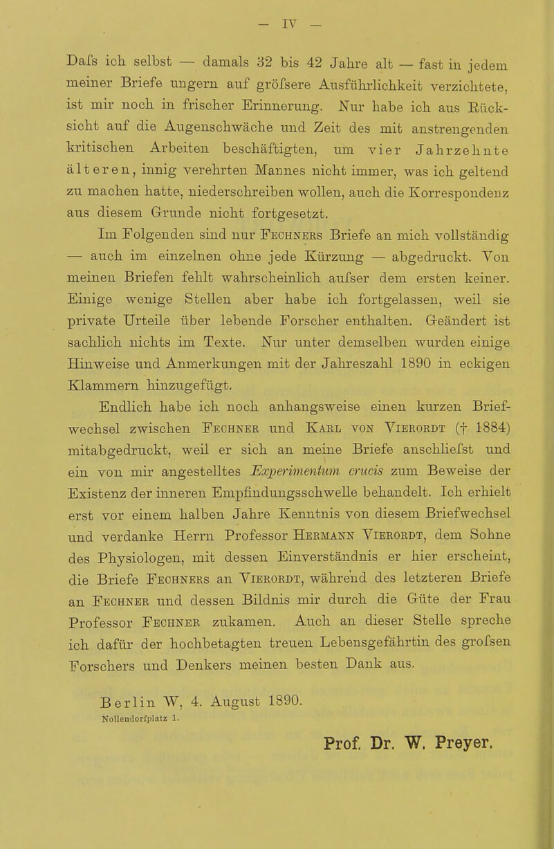 Dafs ich selbst — damals 32 bis 42 Jahre alt — fast in jedem meiner Briefe ungern auf gröfsere Ausführlichkeit verzichtete, ist mir noch in frischer Erinnerung. Nur habe ich aus Rück- sicht auf die Augenschwäche und Zeit des mit anstrengenden kritischen Arbeiten beschäftigten, um vier Jahrzehnte älteren, innig verehrten Mannes nicht immer, was ich geltend zu machen hatte, niederschreiben wollen, auch die Korrespondenz aus diesem Grunde nicht fortgesetzt. Im Folgenden sind nur Fechners Briefe an mich vollständig — auch im einzelnen ohne jede Kürzung — abgedruckt. Von meinen Briefen fehlt wahrscheinlich aufser dem ersten keiner. Einige wenige Stellen aber habe ich fortgelassen, weil sie private Urteile über lebende Forscher enthalten. Geändert ist sachlich nichts im Texte. Nur unter demselben wurden einige Hinweise und Anmerkungen mit der Jahreszahl 1890 in eckigen Klammern hinzugefügt. Endlich habe ich noch anhangsweise einen kurzen Brief- wechsel zwischen Fechner und Karl von Vierordt (f 1884) mitabgedruckt, weil er sich an meine Briefe anschliefst und ein von mir angestelltes Experimentum crucis zum Beweise der Existenz der inneren Empfindungsschwelle behandelt. Ich erhielt erst vor einem halben Jahre Kenntnis von diesem Briefwechsel und verdanke Herrn Professor Hermann Vierordt, dem Sohne des Physiologen, mit dessen Einverständnis er hier erscheint, die Briefe Fechners an Vierordt, während des letzteren Briefe an Fechner und dessen Bildnis mir durch die Güte der Frau Professor Fechner zukamen. Auch an dieser Stelle spreche ich dafür der hochbetagten treuen Lebensgefährtin des grofsen Forschers und Denkers meinen besten Dank aus. Berlin AV, 4. August 1890. Nollcndorfplntz 1. Prof. Dr. W. Preyer.