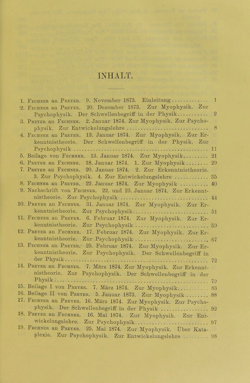 INHALT. 1. Fechner an Preyer. 9. November 1873. Einleitung 1 2. Fechner an Preyer. 20. Dezember 1873. Zur Myophysik. Zur Psychophysik. Der Schwellenbegriff in der Physik 2 3. Preyer an Fechner. 2. Januar 1874. Zur Myophysik. Zur Psycho- physik. Zur Entwickelungslehre 8 4. Fechner an Preyer. 13. Januar 1874. Zur Myophysik. Zur Er- kenntnistheorie. Der Schwellenbegriff in der Physik. Zur Psychophysik 11 5. Beilage von Fechner. 13. Januar 1874. Zur Myophysik 21 ■6. Preyer an Fechner. 18. Januar 1874. 1. Zur Myophysik 29 7. Preyer an Fechner. 20. Januar 1874. 2. Zur Erkenntnistheorie. 3. Zur Psychophysik. 4. Zur Entwickelungslehre 35 •8. Fechner an Preyer. 22. Januar 1874. Zur Myophysik 40 ■9. Nachschrift von Fechner. 22. und 23. Januar 1874. Zur Erkennt- nistheorie. Zur Psychophysik 44 10. Preyer an Fechner. 31. Januar 1874. Zur Myophysik. Zur Er- kenntnistheorie. Zur Psychophysik 51 11. Fechner an Preyer. 6. Februar 1874. Zur Myophysik. Zar Er- kenntnistheorie. Zur Psychophysik 59 12. Preyer an Fechner. 17. Februar 1874. Zur Myophysik. Zur Er- kenntnistheorie. Zur Psychophysik 07 13. Fechner an Preyer.- 25. Februar 1874. Zur Myophysik. Zur Er- kenntnistheorie. Zur Psychophysik. Der Schwellenbegriff in der Physik 70 14. Preyer an Fechner. 7. März 1874. Zur Myophysik. Zur Erkennt- nistheorie. Zur Psychophysik. Der Schwellenbegriff in der Physik; 7i, 15. Beilage I von Preyer. 7. März 1874. Zur Myophysik 83 16. Beilage II von Preyer. 5. Januar 1873. Zur Myophysik 88 17. Fechner an Preyer. 16. März 1874. Zur Myophysik. Zur Psycho- physik. Der Schwellenbegriff in der Physik 92 18. Preyer an Fechner. 16. Mai 1874. Zur Myophysik. Zur Ent- wickelungslehre. Zur Psychophysik 97 19. Fiohneb an Preyer. 25. Mai 1874. Zur Myophysik. Über Kata- plexie. Zur Psychophysik. Zur Entwickelungslehre 98