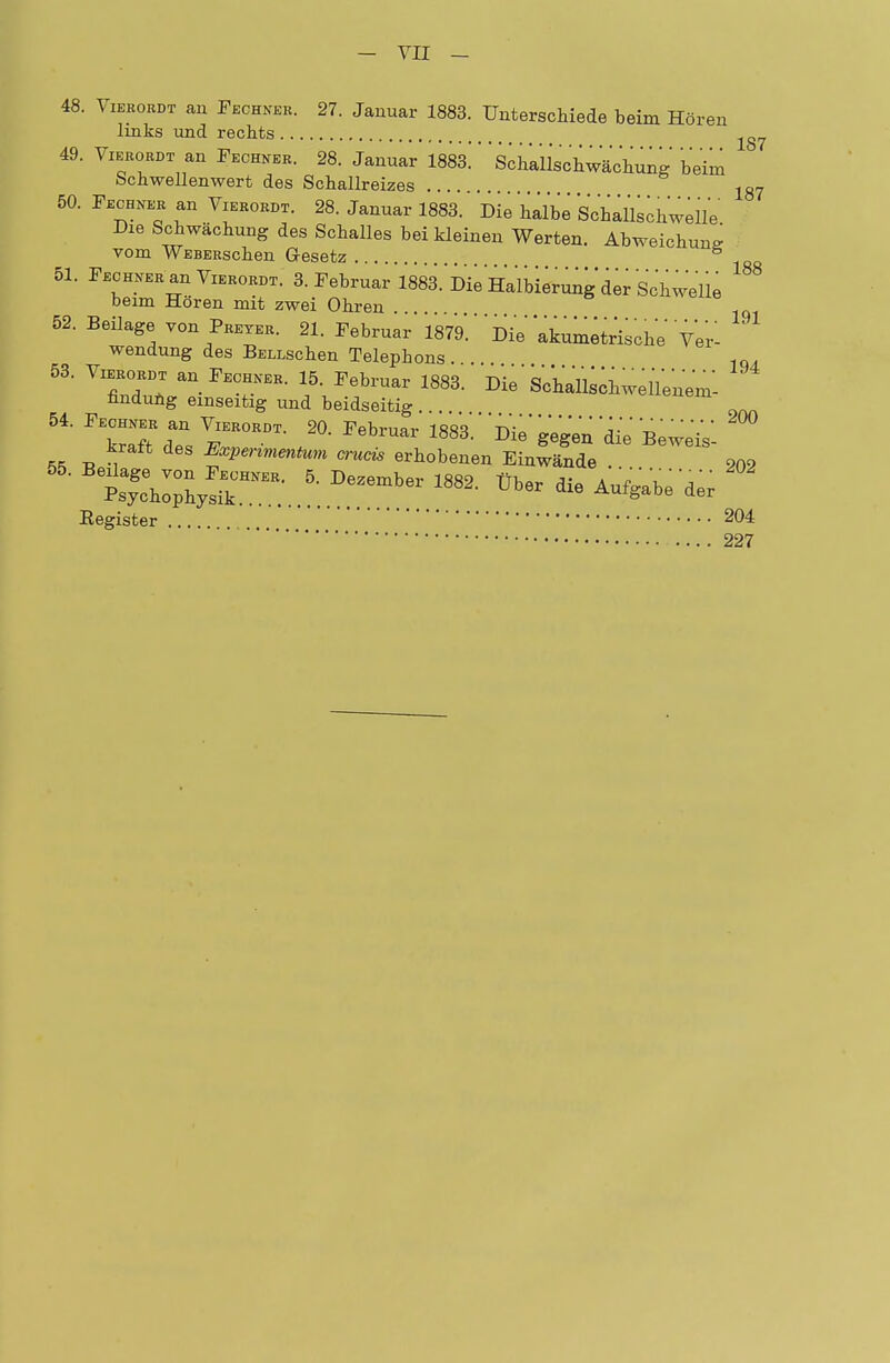 48. Vieeobdt an Pechnee. 27. Januar 1883. Unterschiede beim Hören links und rechts ^ 49. Viebordt an Pechneb. 28. Januar 1883.' * Schalischwächung beim bcnwellenwert des Schallreizes lg7 50. Pechner an Vieroedt. 28. Januar 1883. Die halbe Schallschwelle Die Schwächung des Schalles bei kleinen Werten. Abweichung vom WEBERschen G-esetz 6 51. Pechner an Viebordt. 3. Pebruar 1883. Die Halbierung der Schwelle beim Hören mit zwei Ohren 52. Beilage von Preyer. 21. Pebruar W'' DVe äkumetr'ische Ver- wendung des BELLschen Telephons . . 1qA 53. ViebobDT an Pechneb. 15. Pebruar 1883. üie' Sclall^hweUen'em- findung einseitig und beidseitig. . 54. Pechneb an VieborDt. 20. Pebruar 1883. Die gegen die Beweis kiatt des Expenmentum crucis erhobenen Einwände . 902 Register 204 227