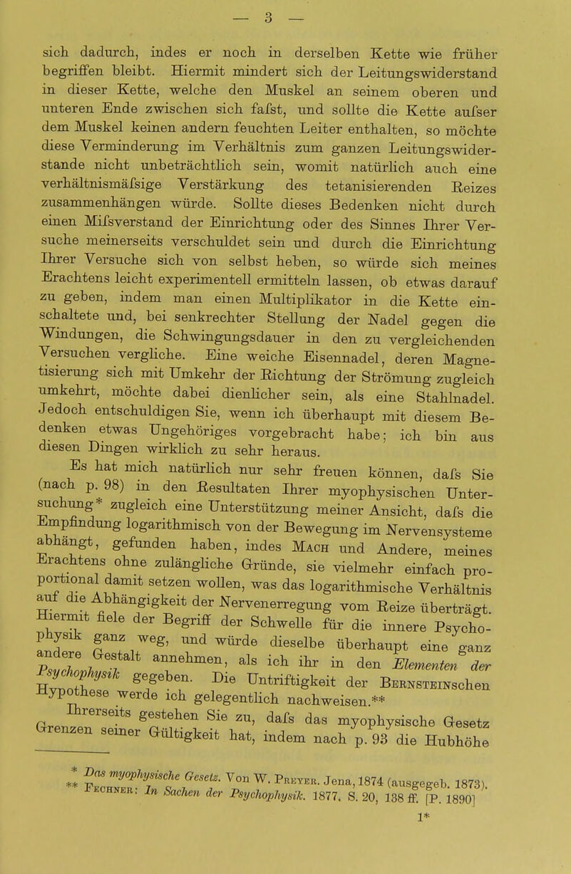 sich dadurch, indes er noch in derselben Kette wie früher begriffen bleibt. Hiermit mindert sich der Leitungswiderstand in dieser Kette, welche den Muskel an seinem oberen und unteren Ende zwischen sich fafst, und sollte die Kette aufser dem Muskel keinen andern feuchten Leiter enthalten, so möchte diese Verminderung im Verhältnis zum ganzen Leitungswider- stande nicht unbeträchtlich sein, womit natürlich auch eine verhältnismäßige Verstärkung des tetanisierenden Eeizes zusammenhängen würde. Sollte dieses Bedenken nicht durch einen Mifsverstand der Einrichtung oder des Sinnes Ihrer Ver- suche meinerseits verschuldet sein und durch die Einrichtung Ihrer Versuche sich von selbst heben, so würde sich meines Erachtens leicht experimentell ermitteln lassen, ob etwas darauf zu geben, indem man einen Multiplikator in die Kette ein- schaltete und, bei senkrechter Stellung der Nadel gegen die Windungen, die Schwingungsdauer in den zu vergleichenden Versuchen vergliche. Eine weiche Eisennadel, deren Magne- tisierung sich mit Umkehr der Richtung der Strömung zugleich umkehrt, möchte dabei dienlicher sein, als eine Stahlnadel. Jedoch entschuldigen Sie, wenn ich überhaupt mit diesem Be- denken etwas Ungehöriges vorgebracht habe; ich bin aus diesen Dingen wirklich zu sehr heraus. Es hat mich natürlich nur sehr freuen können, dafs Sie (nach p. 98) in den Resultaten Ihrer myophysischen Unter- suchung* zugleich eine Unterstützung meiner Ansicht, dafs die Empfindung logarithmisch von der Bewegung im Nervensysteme abhangt, gefunden haben, indes Mach und Andere, meines Erachtens ohne zulängliche Gründe, sie vielmehr einfach pro- portiona damit setzen wollen, was das logarithmische Verhältnis auf die Abhängigkeit der Nervenerregung vom Reize überträgt. Hiermit fiele der Begriff der Schwelle für die innere Psycho- andet fT,? ^ ^ dieSelbe flb«^P* PsvTo^T T6hmen' ^ iGh itr * den Kenten äer SN ge/6W Die üntriftigkeit der BERNSTEiNschen Hypothese werde ich gelegentlich nachweisen.** Grenzenlt8 ^ ™> da8 ^»physische besetz Grenzen seiner Gültigkeit hat, indem nach p. 93 die Hubhöhe ** ZZTtt^T vr w- Preyer- Jena<1874 «78). Rechner. In Sachen der Psychophysik. 1877. S. 20, 138 ff. fP. 1890]