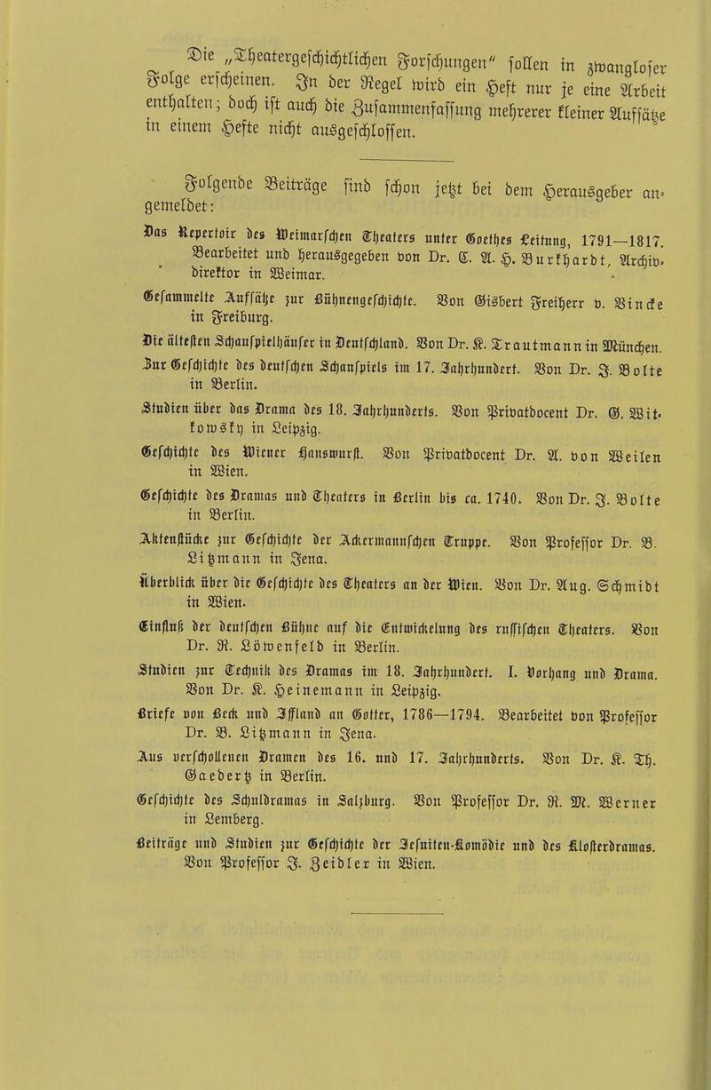 ©te Sljeatergefdn^ta^n gelungen fotten in ^anglofer ^olgc erlernen, $n ber bieget toirb ein §eft nur je eine Arbeit entölten; boö) tft aud) bie Sufammenfaffung mehrerer Meiner «uffäfte tn einem §efte ntdjt ouSgefc^Ioffen. golgenbe Beiträge [inb fäjon jefet Bei bem £erau§ge6er an> gentelbet: Das Utpcrtdic Dm tteimarföeit Kraters untre tiottyts fieimng, 1791—1817. S3earbeitet imb fjerauSgcgeben bon Dr. S. % $. 23urfb,arbt, 2lrcb> bireftor in SBeimar. (Befummelte Äuffäk jur ßüh,nrngefd)id)te. S3on ©isbert greitjerr b. SSincle in greibnrg. Die älte|len Sdjaufpiclljäufcr i» Dcntfdjlttnb. SSon Dr. ft. £rautmann in Sftüncfjen. 3ur «efdjidjte bes benffdjen Sd)anf|>icls im 17. 3aljrl)nnbert. S3on Dr. 3. SBolte in Söerlin. Stubien übst bns Drama bes 18. 3aljrl)unberfs. SSon ^ribatbocent Dr. ©. SB it. foföSft) in Seiöjig. «rfd)id)fe bes Wiener fjausnmr|t. SSon Sßrioatbocent Dr. 21. bon SS eilen in SBien. «efd)id)tc bes Dramas nnb fljentrrs in «erlitt Iiis ca. 1740. SSon Dr. 3. SBolte in 93erlin. Ahtenftiidu jur ©cfdjidijtc kr J&durmannfdjen 8Truppr. SSon 5ßrofeffor Dr. $8. Sifcntann in Stena. Äberblidi über Die <8efd)id)tc bes Sljcafers an kr ttien. SSon Dr. 2lug. ©dfjmibt in SBien. «inflnl? ber beulen öüljne auf bie (Etitmidiching bes rnfl'ifdjcii SEtjcaftra. SSon Dr. 3t. Söroenfelb in S3erlin. Stubien jur STedjiiik bes Dramas im 18. 3aljrl)uiiberf. I. Uorljang nnb Drama. SSon Dr. feinemann in Seibgig. «riefe uoit Seth nnb 3fflanb an (Softer, 1786—1794. ^Bearbeitet bon Sßrofeffor Dr. S3. Si^ntann in %em. Aus uerfdjoUenrn Dramen bes 16. nnb 17. Saljrljnnberts. SSon Dr. Ä. Sf). ©aeberfc in S3erlin. @efdjid)te bes Sd)nlbramas in Salzburg. SSon ^rofeffor Dr. 9t. 2ft. SB er n er in Semberg. fleifräge nnb Stnbien jur ®efdjid)te ber 3rfuitcn-fiomöbie nnb bes filo(ltrbramas. SSon <ßrofeffor 3. 3eibler in SSien.