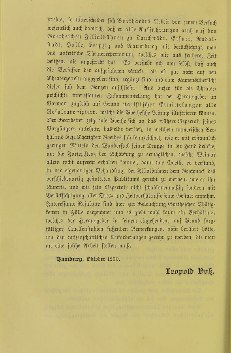 ftrebte, fo unterfdjeibet fid; SBur^arbtS Arbeit bon jenem Serfud? tnefentlidj aud) baburd), bafe er alte Aufführungen aud) auf ben ©oethefdjen $UiaI6fi$nen gu Öou^ftäbt, Erfurt, SRubot. ftabt, £>atle, Öei^gig unb 9<caumburg mit berüdfidjtigt, toaä baS unfrittfdje SCljeaterrepertorium, meldjeS luir aus früherer Qeit befifcen, nie angeftrebt b,at. berfie^t ftd) bon felbft, bafe aud) bie «Berfaffer ber aufgeführten ©tfitfe, bie oft gar nidjt auf ben Stjeatergetteln angegeben finb, ergänzt finb unb eine 9?amen§überftd)t biefer fid) bem ©angen anfdjtiefct. 2tu§ biefer für bie Sweater« gefajidgte intereffanten ^ufammenfteUung I)at ber Herausgeber im Sßortoort gugleid) auf ©runb ftatiftifdjer Ermittelungen alle Stefuttate firiert, metdje bie ©oetbefdje Seitung iHuftrieren rönnen, ©er Bearbeiter geigt tote ©oetlje fidi an baS frühere Kebertoir feines Vorgängers anlehnte, baSfelbe beriiefe, in meidjem numerifdjen 53er« tjältrtt^ biefe SttjättgEeit ©oetljeS fid) fenngeidjnet, mie er mit erftauntidj geringen Mitteln ben SBanberftab feiner Zxuppe in bie £aub brüefte, um bie gorterifteng ber ©djöüfung gu ermöglidjen, meldte 2Beimar allein nidjt aufredet ermatten fonnte; bann roie ©oett)e eS berftanb, in ber eigenartigen $Beb,anbtung ber gilialbübnen bem ©efdjmacf beS berfdjiebenartig gematteten ^ubliEumS geredet gu merben, roie er ib,n läuterte, unb wie fein Stebertoir nidjt fdjablonenmäfeig fonbern mit Berüdfidjttgung aller £>rt§= unb geitberljältniffe feine ©eftatt annahm. $ntereffante 9iefuitate finb tjier gur 5Meud)tung ©oetf)efcr)er Sistig« feiten in güUe bergeidjnet unb eS giebt rooljt räum ein Verhältnis, metdjeS ber Herausgeber in feinem eingehenben, auf ©runb forg« fältiger Ouellenftubien fufjenben Semertungen, nidjt berührt hätte, um ben miffenfdjaftlidjen 2Inforberungen geredet gu roerben, bie man an eine foldje Strbeit fteHen muß. Hamlmrg, ©Mobec 1890.