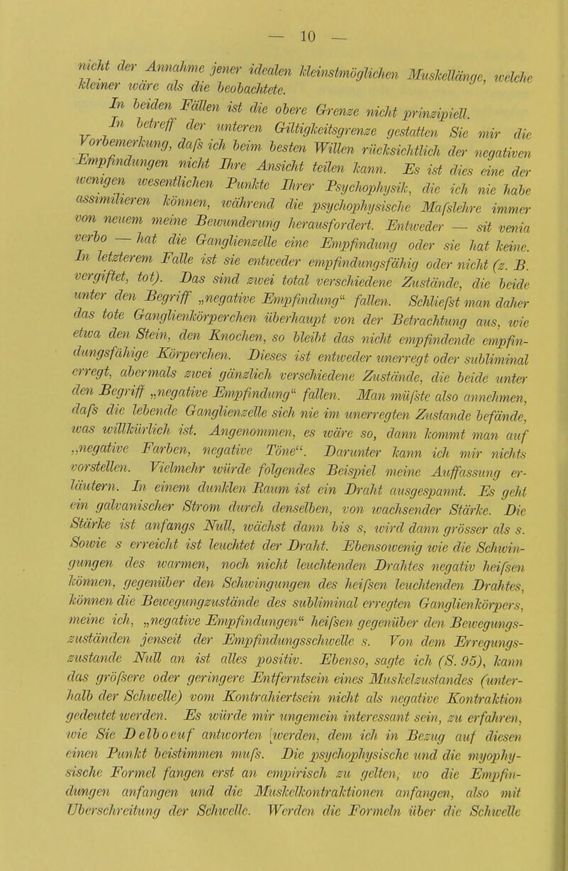 *m äer Annahme jener- idealen kleinstmöglichen MusMänge, welche kleiner ivare als die beobachtete. In beiden FäUen ist die obere Grenze nicht prinzipiell. In betreff der unteren Gütigkeitsgrenze gestatten Sie mir die Vorbemerkung, dafs ieh beim besten Willen rücksichtlich der negativen Empfindungen nicht Ihre Ansicht teilen kann. Es ist dies eine der wenigen wesentlichen Punkte IJirer Psychophysik, die ich nie habe assimiheren können, während die psychophysische Mafslehre immer vm neuem meine Bewunderung herausfordert. Entweder — sit venia verbo — hat die Ganglienzelle eine Empfindung oder sie hat keine. In letzterem Falle ist sie entweder empfindungsfähig oder nicht (z. B. vergiftet, tot). Das sind zwei total verschiedene Zustände, die beide unter den Begriff „negative Empfindung11 fallen. Schliefst man daher das tote Ganglienkörperchen überhaupt von der Betrachtung aus, ivie etwa den Stein, den Knochen, so bleibt das nicht empfindende empfin- dungsfähige Körperchen. Dieses ist entiveder unerregt oder subliminal erregt, abermals zivei gänzlich verschiedene Zustände, die beide unter den Begriff „negative Empfindung'1 fallen. Man müfste also annehmen, dafs die lebende Ganglienzelle sich nie im unerregten Zustande befände, was willkürlich ist. Angenommen, es wäre so, dann kommt man auf „negative Farben, negative Töne. Darunter kann ich mir nichts vorstellen. Vielmehr würde folgendes Beispiel meine Auffassimg er- läutern. In einem dunklen Baum ist ein Draht ausgespannt. Es geht ein galvanischer Strom durch denselben, von wachsender Stärke. Die Stärke ist anfangs Null, wächst dann bis s, tvird dann grösser als s. Sowie s erreicht ist leuchtet der Draht. Ebensowenig wie die Schwin- gungen des warmen, noch nicht leuchtenden Drahtes negativ heißen können, gegenüber den Schwingungen des heißen leuchtenden Drahtes, können die Bewegungzustände des subliminal erregten Ganglienkörpers, meine ich, „negative Empfindungen'1 heißen gegenüber den Beivegungs- zustänäen jenseit der Empfindungsschivelle s. Von dem Erregungs- zustände NuU an ist alles positiv. Ebenso, sagte ich (S. 95), kann das größere oder geringere Entferntsein eines Muskelzustandes (unter- halb der Schivelle) vom Kontrahiertsein nicht als negative Kontraktion gedeutet werden. Es würde mir ungemein interessant sein, zu erfahren, wie Sie Delboeuf antworten nverden, dem ich in Bezug auf diesen einen Punkt beistimmen muß. Die psychophysische und die myophy- sische Formel fangen erst an empirisch zu gelten, wo die Empfin- dungen anfangen und die Muskelkontraktionen anfangen, also mit Uberschreitimg der Schivelle. Werden die Formeln über die Schwelle